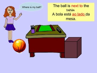 . Where is my ball? The ball is  next to  the table. A bola está  ao lado  da mesa . 