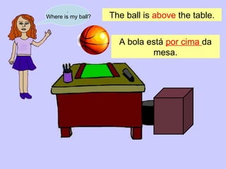 . Where is my ball? The ball is  above  the table. A bola está  por cima  da mesa . 