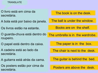 TRANSLATE O livro está em cima da secretária . A bola está por baixo da janela . Os livros estão na estante . O guarda-chuva está dentro do roupeiro . O papel está dentro da caixa . A cadeira está ao lado da secretária . A guitarra está atrás da cama. Os posters estão por cima da secretária . The book is on the desk. The ball is under the window. Books are on  the shelf. The umbrella is in  the wardrobe. The paper is in  the  box. The chair is next to the  desk. The guitar is behind the  bed. Posters are above the  desk. 