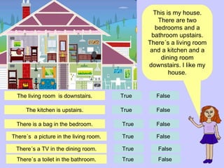 This is my house. There are two bedrooms and a bathroom upstairs. There´s a living room and a kitchen and a dining room downstairs. I like my house. There is a bag in the bedroom. True  False  There´s  a picture in the living room. There´s a TV in the dining room. True  True  False  False  There´s a toilet in the bathroom. True  False  The kitchen is upstairs. True  False  The living room  is downstairs. True  False  