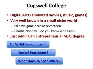 Cogswell College
• Digital Arts (animated movies, music, games)
• Very well known in a small niche world
– I’d have gone here at seventeen
– Charlie Nooney – do you know who I am?
• Just adding an Entrepreneurial M.A. degree
So, WHAT do you teach”
Topics? Practicums?
Who? How? When? Where?
 