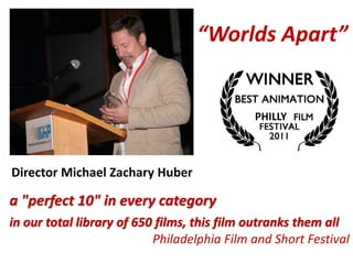 “Worlds Apart”
a "perfect 10" in every category
in our total library of 650 films, this film outranks them all
Philadelphia Film and Short Festival
Director Michael Zachary Huber
SAN JOSE
MOST POPULAR
PHILLY
 