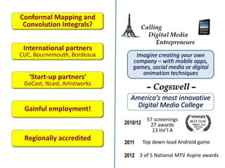 Calling
Digital Media
Entrepreneurs
Imagine creating your own
company – with mobile apps,
games, social media or digital
animation techniques
– Cogswell –
America’s most innovative
Digital Media College
2010/12
57 screenings
27 awards
13 Int’l A
BEST FILM
PHILLY
2011 Top down-load Android game
2012 3 of 5 National MTV Aspire awards
Conformal Mapping and
Convolution Integrals?
International partners
CUC, Bournemouth, Bordeaux
‘Start-up partners’
GoCast, Ncast, Artistworks
Gainful employment!
Regionally accredited
 