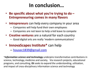 In conclusion…
• Be specific about what you’re trying to do –
Entrepreneuring comes in many flavors
• Intrapreneurs can help every company in your area
– Companies will help fund their own employees
– Companies are not keen to help a kid leave to compete
• Creative ventures are a natural for each country
– Good digital arts are really ‘modern communications’
• InnovaScapes Institute* can help
– housec1839@gmail.com
*Information science and technology underpins transformative contributions in
science, technology, medicine and society. Via research projects, educational
programs, and consulting, ISI seeks to expand the understanding, utilization,
and impact of cross-disciplinary information science and technology
 