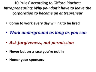 10 ‘rules’ according to Gifford Pinchot:
Intrapreneuring: Why you don’t have to leave the
corporation to become an entrepreneur
• Come to work every day willing to be fired
• Work underground as long as you can
• Ask forgiveness, not permission
• Never bet on a race you’re not in
• Honor your sponsors
 