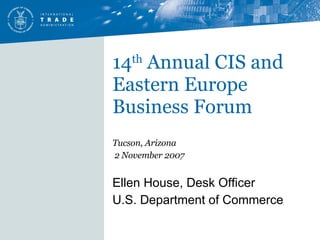 14 th  Annual CIS and Eastern Europe Business Forum Tucson, Arizona 2 November 2007 Ellen House, Desk Officer U.S. Department of Commerce   