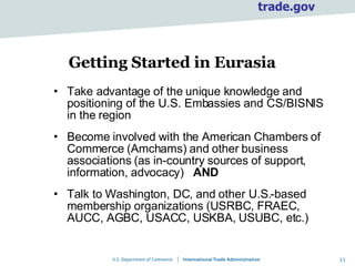 Getting Started in Eurasia Take advantage of the unique knowledge and positioning of the U.S. Embassies and CS/BISNIS in the region Become involved with the American Chambers of Commerce (Amchams) and other business associations (as in-country sources of support, information, advocacy)  AND   Talk to Washington, DC, and other U.S.-based membership organizations (USRBC, FRAEC, AUCC, AGBC, USACC, USKBA, USUBC, etc.) 