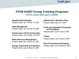 FYO8 SABIT Group Training Programs www.mac.doc.gov/sabit   Hospital Administration Program dates: Jan. 19-Feb. 16, 2007 Hotel Management Program dates: Jan. 26-Feb. 23, 2007 Infrastructure: Road Construction Program dates:  Feb. 23-Mar. 22, 2007 Water Resource Management Program dates: Mar. 29-Apr. 26, 2007 Energy: Exploration & Production Program dates: Apr. 26-May 24, 2007 Infrastructure: Maritime Ports  Program dates: May 3-31, 2007 Fruits and Vegetable Processing and Packaging  Program dates: June 7-July 4, 2007 Timber Program dates: July 12-Aug. 9, 2007   Dairy Processing & Packaging Program dates: Apr. 26-May 24, 2007 