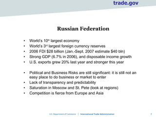 Russian Federation World’s 10 th  largest economy World’s 3 rd  largest foreign currency reserves 2006 FDI $28 billion (Jan.-Sept. 2007 estimate $40 bln) Strong GDP (6.7% in 2006), and disposable income growth U.S. exports grew 20% last year and stronger this year Political and Business Risks are still significant: it is still not an easy place to do business or market to enter Lack of transparency and predictability Saturation in Moscow and St. Pete (look at regions) Competition is fierce from Europe and Asia 