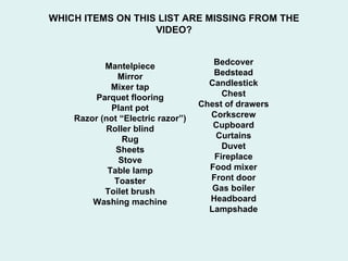 WHICH ITEMS ON THIS LIST ARE MISSING FROM THE VIDEO? Bedcover Bedstead Candlestick Chest Chest of drawers Corkscrew Cupboard Curtains Duvet Fireplace Food mixer Front door Gas boiler Headboard Lampshade Mantelpiece Mirror Mixer tap Parquet flooring Plant pot Razor (not “Electric razor”) Roller blind Rug Sheets Stove Table lamp Toaster Toilet brush Washing machine 