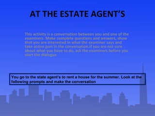 AT THE ESTATE AGENT’S
This activity is a conversation between you and one of the
examiners. Make complete questions and an...