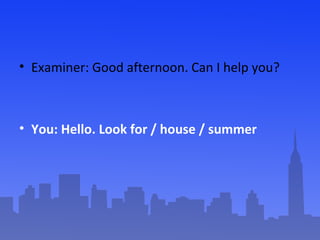 • Examiner: Good afternoon. Can I help you?

• You: Hello. Look for / house / summer

 