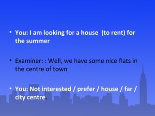 • You: I am looking for a house (to rent) for
the summer
• Examiner: : Well, we have some nice flats in
the centre of town...