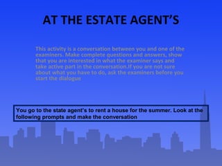 AT THE ESTATE AGENT’S
This activity is a conversation between you and one of the
examiners. Make complete questions and answers, show
that you are interested in what the examiner says and
take active part in the conversation.If you are not sure
about what you have to do, ask the examiners before you
start the dialogue
.

You go to the state agent’s to rent a house for the summer. Look at the
following prompts and make the conversation

 