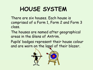 HOUSE SYSTEM
There are six houses. Each house is
comprised of a Form 1, Form 2 and Form 3
class.
The houses are named after geographical
areas in the Glens of Antrim. 
Pupils’ badges represent their house colour
and are worn on the lapel of their blazer. 
 