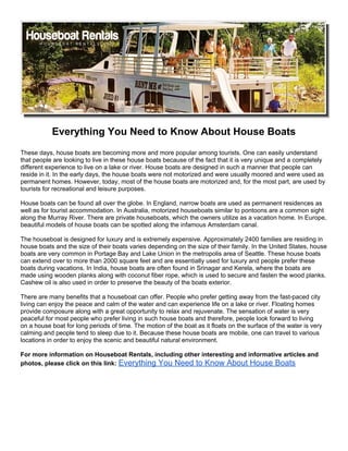 Everything You Need to Know About House Boats
These days, house boats are becoming more and more popular among tourists. One can easily understand
that people are looking to live in these house boats because of the fact that it is very unique and a completely
different experience to live on a lake or river. House boats are designed in such a manner that people can
reside in it. In the early days, the house boats were not motorized and were usually moored and were used as
permanent homes. However, today, most of the house boats are motorized and, for the most part, are used by
tourists for recreational and leisure purposes.

House boats can be found all over the globe. In England, narrow boats are used as permanent residences as
well as for tourist accommodation. In Australia, motorized houseboats similar to pontoons are a common sight
along the Murray River. There are private houseboats, which the owners utilize as a vacation home. In Europe,
beautiful models of house boats can be spotted along the infamous Amsterdam canal.

The houseboat is designed for luxury and is extremely expensive. Approximately 2400 families are residing in
house boats and the size of their boats varies depending on the size of their family. In the United States, house
boats are very common in Portage Bay and Lake Union in the metropolis area of Seattle. These house boats
can extend over to more than 2000 square feet and are essentially used for luxury and people prefer these
boats during vacations. In India, house boats are often found in Srinagar and Kerela, where the boats are
made using wooden planks along with coconut fiber rope, which is used to secure and fasten the wood planks.
Cashew oil is also used in order to preserve the beauty of the boats exterior.

There are many benefits that a houseboat can offer. People who prefer getting away from the fast-paced city
living can enjoy the peace and calm of the water and can experience life on a lake or river. Floating homes
provide composure along with a great opportunity to relax and rejuvenate. The sensation of water is very
peaceful for most people who prefer living in such house boats and therefore, people look forward to living
on a house boat for long periods of time. The motion of the boat as it floats on the surface of the water is very
calming and people tend to sleep due to it. Because these house boats are mobile, one can travel to various
locations in order to enjoy the scenic and beautiful natural environment.

For more information on Houseboat Rentals, including other interesting and informative articles and
photos, please click on this link: Everything You Need to Know About House Boats
 