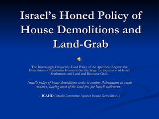 Israel’s Honed Policy of House Demolitions and Land-Grab The Increasingly-Frequently-Used Policy of the Apartheid Regime: the Demolition of Palestinian Homes to Set the Stage for Expansion of Israeli Settlements and Land and Resource Grab. Israel’s policy of house demolitions seeks to confine Palestinians to small enclaves, leaving most of the land free for Israeli settlement.   --ICAHD  [Israeli Committee Against House Demolitions] 
