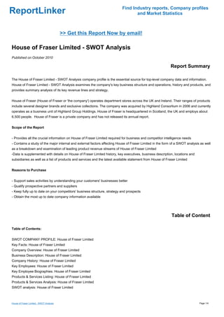 Find Industry reports, Company profiles
ReportLinker                                                                      and Market Statistics



                                          >> Get this Report Now by email!

House of Fraser Limited - SWOT Analysis
Published on October 2010

                                                                                                           Report Summary

The House of Fraser Limited - SWOT Analysis company profile is the essential source for top-level company data and information.
House of Fraser Limited - SWOT Analysis examines the company's key business structure and operations, history and products, and
provides summary analysis of its key revenue lines and strategy.


House of Fraser (House of Fraser or 'the company') operates department stores across the UK and Ireland. Their ranges of products
include several designer brands and exclusive collections. The company was acquired by Highland Consortium in 2006 and currently
operates as a business unit of Highland Group Holdings. House of Fraser is headquartered in Scotland, the UK and employs about
6,500 people. House of Fraser is a private company and has not released its annual report.


Scope of the Report


- Provides all the crucial information on House of Fraser Limited required for business and competitor intelligence needs
- Contains a study of the major internal and external factors affecting House of Fraser Limited in the form of a SWOT analysis as well
as a breakdown and examination of leading product revenue streams of House of Fraser Limited
-Data is supplemented with details on House of Fraser Limited history, key executives, business description, locations and
subsidiaries as well as a list of products and services and the latest available statement from House of Fraser Limited


Reasons to Purchase


- Support sales activities by understanding your customers' businesses better
- Qualify prospective partners and suppliers
- Keep fully up to date on your competitors' business structure, strategy and prospects
- Obtain the most up to date company information available




                                                                                                            Table of Content

Table of Contents:


SWOT COMPANY PROFILE: House of Fraser Limited
Key Facts: House of Fraser Limited
Company Overview: House of Fraser Limited
Business Description: House of Fraser Limited
Company History: House of Fraser Limited
Key Employees: House of Fraser Limited
Key Employee Biographies: House of Fraser Limited
Products & Services Listing: House of Fraser Limited
Products & Services Analysis: House of Fraser Limited
SWOT analysis: House of Fraser Limited



House of Fraser Limited - SWOT Analysis                                                                                       Page 1/4
 