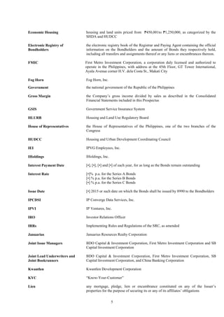 5
Economic Housing housing and land units priced from ₱450,001to ₱1,250,000, as categorized by the
SHDA and HUDCC
Electronic Registry of
Bondholders
the electronic registry book of the Registrar and Paying Agent containing the official
information on the Bondholders and the amount of Bonds they respectively hold,
including all transfers and assignments thereof or any liens or encumbrances thereon.
FMIC First Metro Investment Corporation, a corporation duly licensed and authorized to
operate in the Philippines, with address at the 45th Floor, GT Tower International,
Ayala Avenue corner H.V. dela Costa St., Makati City
Fog Horn Fog Horn, Inc.
Government the national government of the Republic of the Philippines
Gross Margin the Company’s gross income divided by sales as described in the Consolidated
Financial Statements included in this Prospectus
GSIS Government Service Insurance System
HLURB Housing and Land Use Regulatory Board
House of Representatives
HUDCC
the House of Representatives of the Philippines, one of the two branches of the
Congress
Housing and Urban Development Coordinating Council
IEI IPVG Employees, Inc.
IHoldings IHoldings, Inc.
Interest Payment Date [•], [•], [•] and [•] of each year, for as long as the Bonds remain outstanding
Interest Rate [•]% p.a. for the Series A Bonds
[•] % p.a. for the Series B Bonds
[•] % p.a. for the Series C Bonds
Issue Date [•] 2015 or such date on which the Bonds shall be issued by 8990 to the Bondholders
IPCDSI IP Converge Data Services, Inc.
IPVI IP Ventures, Inc.
IRO Investor Relations Officer
IRRs Implementing Rules and Regulations of the SRC, as amended
Januarius Januarius Resources Realty Corporation
Joint Issue Managers BDO Capital & Investment Corporation, First Metro Investment Corporation and SB
Capital Investment Corporation
Joint Lead Underwriters and
Joint Bookrunners
BDO Capital & Investment Corporation, First Metro Investment Corporation, SB
Capital Investment Corporation, and China Banking Corporation
Kwantlen Kwantlen Development Corporation
KYC “Know-Your-Customer”
Lien any mortgage, pledge, lien or encumbrance constituted on any of the Issuer’s
properties for the purpose of securing its or any of its affiliates’ obligations
 