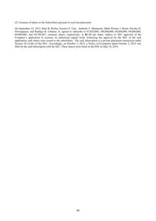 98
(3) Issuance of shares to the Subscribers pursuant to a private placement
On September 23, 2013, Raul R. Rocha, Socorro P. Lim, Antholin T. Muntuerto, Mark Werner J. Rosal, Nicolas D.
Divinagracia, and Rodrigo B. Libunao, Jr. agreed to subscribe to 87,020,000; 100,000,000; 69,600,000; 69,600,000;
69,600,000, and 69,760,467, common shares, respectively, at P1.00 per share, subject to SEC approval of the
Company’s application to increase its authorized capital stock. Following the approval by the SEC of the said
application, said shares were issued to the subscribers. The said subscription is a private placement transaction under
Section 10.1(1)(k) of the SEC. Accordingly, on October 3, 2013, a Notice of Exemption dated October 2, 2013 was
filed for the said subscription with the SEC. These shares were listed on the PSE on May 14, 2014.
 