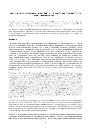 99
MANAGEMENT’S DISCUSSION AND ANALYSIS OF FINANCIAL CONDITION AND
RESULTS OF OPERATIONS
The following discussion of the Company’s financial results should be read in conjunction with the independent
auditors’ reports and the Company’s audited consolidated financial statements and notes thereto contained in this
Prospectus and the section entitled “Selected Financial and Operating Information.”
This discussion contains forward-looking statements and reflects the current views of the Company with respect to
future events and financial performance. Actual results may differ materially from those anticipated in these forward-
looking statements as a result of certain factors such as those set forth in the section entitled “Risk Factors” and
elsewhere in this Prospectus.
OVERVIEW
The Company is the largest Mass Housing developer in the Philippines in terms of units licensed under B.P. 220 from
2011 to 2013, according to HLURB. The Company has been developing Mass Housing Projects in high-growth areas
across the Visayas, Mindanao and Luzon since 2003. In doing so, the Company has benefited significantly from the
industry experience of its Principals who, prior to the establishment of the Company’s Subsidiaries and through certain
8990 related companies, developed their first Mass Housing project in 1991 in Cagayan de Oro. The Company has built
a reputation of providing quality and affordable homes to consumers in the fast-growing Philippine Mass Housing
market. The Company’s DECA Homes and Urban DECA Homes brands have also gained a strong reputation in the
market, resulting in the Company garnering numerous awards such as Q Asia Magazine’s Best Housing Developer for
2012 to 2013. As of March 31, 2015, the Company has completed 24 Mass Housing projects and is developing another
9 Mass Housing and MRB projects. Across these 24 completedprojects, the Company has, since 2003, sold more than
28,000 units, with approximately 21,000 additional units available for development and sale from ongoing projects. The
Company also has an identified pipeline of 9 projects with an existing and available landbank, which projects are
scheduled to commence between 2015 and 2019 and which in total are expected to provide approximately 43,000 units
available for sale.
The Company believes that its industry experience has equipped it with the ability to understand the needs, preferences,
means and circumstances of consumers in the Philippine Mass Housing market. The Company offers an affordable
pricing and payment model, and has developed its CTS Gold in-house financing program to cater to Mass Housing
market Filipino consumers who do not have the accumulated savings to pay high down payments for homes but have
sufficient recurring income to support monthly amortization payments. Under this program, customers only pay a
minimal down payment and can quickly move into their chosen homes. The Company retains ownership of such homes
until full payment is made by the customer. The CTS Gold program is further strengthened by the Company’s strong
relationship with Pag-IBIG, the primary Government agency providing housing financial assistance to Filipinos through
the long-established Pag-IBIG housing loan program. The Company has structured the CTS Gold program, in particular
the CTS Gold Convertible product, such that the requirements for such product generally mirror the requirements for
availing of a Pag-IBIG home loan. This essentially ensures the take-up by Pag-IBIG of such loans upon application for
by customers, converting receivables of the Company into cash and lessening the financing and other risks appurtenant
to potential buyer defaults.
Consistent with the Company’s thrust of providing quality and affordable housing units to its customers, the Company
also introduced a pre-cast construction process which enables it to construct and complete residences ready for move-in
much faster than under the conventional concrete cinder block method. Through this process, the Company is able to
construct townhouses and single-storey attached units in just eight to ten days, with an additional five days for single-
storey houses with lofts. The use of this process also allows the Company to realize significant cost savings and enables
it to turn over units to its customers in a fast and efficient way.
In addition to horizontal Mass Housing subdivision projects, the Company also develops MRB condominium projects.
The Company began development of its first MRB Mass Housing project in Cebu in 2012, and plans to develop similar
MRB projects in Metro Manila and other urban areas. In 2013 and 2014, the Company recorded consolidated revenues
 