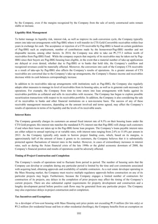 101
by the Company, even if the margins recognized by the Company from the sale of newly constructed units remain
stable or increase.
Liquidity Risk Management
To better manage its liquidity risk, interest risk, as well as improve its cash conversion cycle, the Company typically
enters into take-out arrangements with Pag-IBIG where it will transfer its CTS Gold Convertible receivables within four
years in exchange for cash. The acceptance or rejection of a CTS receivable by Pag-IBIG is based on certain guidelines
of Pag-IBIG such as employment, number of contributions made by the homeowner/Pag-IBIG member and net
disposable income, among other factors. In 2014, the Company was able to take out ₱1,777.3 million worth of
receivables from Pag-IBIG Fund. While the company expects that majority of its receivables may be taken out by Pag-
IBIG since their buyers are Pag-IBIG housing loan eligible, in the event that a material number of take-up applications
are delayed or even denied, whether due to Pag-IBIG or to banks that hold title, the Company’s cashflow and
recognized revenues could be materially affected. Moreover, the conversion into cash of the Company CTS receivable
as a result of take-ups by Pag-IBIG also affects the Company’s results of operations. As a greater amount of CTS
receivables are converted due to the Company’s take-up arrangements, the Company’s finance income and receivables
decrease while its cash balances correspondingly increase.
In addition to its receivables take-up arrangements with institutions such as Pag-IBIG, the Company also regularly
adopts other measures to manage its level of receivables from its housing sales, as well as to generate cash necessary for
operations. For example, the Company from time to time enters into loan arrangements with banks against its
receivables portfolio as collateral and sells its receivables with recourse. The Company has begun to explore possible
securitization transactions with respect to its receivables portfolio. In addition, the Company is also considering the sale
of its receivables to banks and other financial institutions on a non-recourse basis. The success of any of these
receivable management measures, depending on the amount involved and terms agreed, may affect the Company’s
results of operations in terms of its liquidity and the levels of its receivable assets.
Interest Rates
The Company generally charges its customers an annual fixed interest rate of 8.5% on their housing loans under the
CTS Gold program; this interest rate matches the mandated 8.5% interest rate that Pag-IBIG will charge such customers
if and when their loans are taken up in the Pag-IBIG home loan program. The Company’s loans payable interest rates
are either subject to annual repricing or at variable rates, with interest rates ranging from 2.6% to 11.0% per annum in
2013. As the Company typically only needs to borrow project funding costs, which, based on its margins, is
approximately half of the amount of loans it grants to its customers, the Company believes that it is substantially
protected against fluctuations of interest rates in the market. However, in cases of extraordinary increases in interest
rates, such as during the Asian financial crisis of the late 1990s or the global economic downturn of 2008, the
Company’s financial position and results of operations could be adversely affected.
Timing of Project Construction and Completion
The Company’s results of operations tend to fluctuate from period to period. The number of housing units that the
Company can develop or complete during any particular period is limited by the time and cost constraints associated
with acquiring land, obtaining approvals and availability of suitable contractors. As a real estate developer operating in
the Mass Housing market, the Company must receive multiple regulatory approvals before construction on any of its
particular projects may begin. Furthermore, because the Company engages a limited number of contractors for
construction of its projects, any delays in the completion of prior projects may affect the timing of the Company’s
current projects. There are also substantial capital requirements for property development and construction and a
lengthy development period before positive cash flows may be generated from any particular project. The Company
may also experience delays in project construction and/or completion.
Tax Incentives and Exemptions
As a developer of low-cost housing with Mass Housing unit price points not exceeding ₱1.9 million (for lots only) or
₱3.2 million (for residential house and lots or other residential dwellings), the Company benefits from an exemption on
 