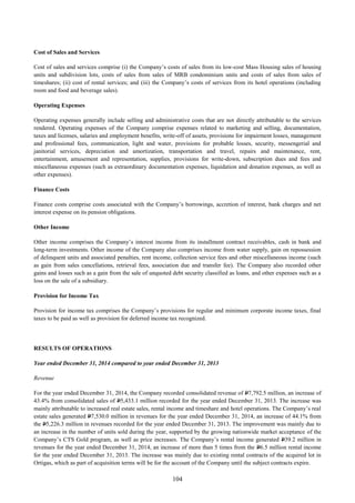 104
Cost of Sales and Services
Cost of sales and services comprise (i) the Company’s costs of sales from its low-cost Mass Housing sales of housing
units and subdivision lots, costs of sales from sales of MRB condominium units and costs of sales from sales of
timeshares; (ii) cost of rental services; and (iii) the Company’s costs of services from its hotel operations (including
room and food and beverage sales).
Operating Expenses
Operating expenses generally include selling and administrative costs that are not directly attributable to the services
rendered. Operating expenses of the Company comprise expenses related to marketing and selling, documentation,
taxes and licenses, salaries and employment benefits, write-off of assets, provisions for impairment losses, management
and professional fees, communication, light and water, provisions for probable losses, security, messengerial and
janitorial services, depreciation and amortization, transportation and travel, repairs and maintenance, rent,
entertainment, amusement and representation, supplies, provisions for write-down, subscription dues and fees and
miscellaneous expenses (such as extraordinary documentation expenses, liquidation and donation expenses, as well as
other expenses).
Finance Costs
Finance costs comprise costs associated with the Company’s borrowings, accretion of interest, bank charges and net
interest expense on its pension obligations.
Other Income
Other income comprises the Company’s interest income from its installment contract receivables, cash in bank and
long-term investments. Other income of the Company also comprises income from water supply, gain on repossession
of delinquent units and associated penalties, rent income, collection service fees and other miscellaneous income (such
as gain from sales cancellations, retrieval fees, association due and transfer fee). The Company also recorded other
gains and losses such as a gain from the sale of unquoted debt security classified as loans, and other expenses such as a
loss on the sale of a subsidiary.
Provision for Income Tax
Provision for income tax comprises the Company’s provisions for regular and minimum corporate income taxes, final
taxes to be paid as well as provision for deferred income tax recognized.
RESULTS OF OPERATIONS
Year ended December 31, 2014 compared to year ended December 31, 2013
Revenue
For the year ended December 31, 2014, the Company recorded consolidated revenue of P7,792.5 million, an increase of
43.4% from consolidated sales of P5,433.1 million recorded for the year ended December 31, 2013. The increase was
mainly attributable to increased real estate sales, rental income and timeshare and hotel operations. The Company’s real
estate sales generated P7,530.0 million in revenues for the year ended December 31, 2014, an increase of 44.1% from
the P5,226.3 million in revenues recorded for the year ended December 31, 2013. The improvement was mainly due to
an increase in the number of units sold during the year, supported by the growing nationwide market acceptance of the
Company’s CTS Gold program, as well as price increases. The Company’s rental income generated P39.2 million in
revenues for the year ended December 31, 2014, an increase of more than 5 times from the P6.5 million rental income
for the year ended December 31, 2013. The increase was mainly due to existing rental contracts of the acquired lot in
Ortigas, which as part of acquisition terms will be for the account of the Company until the subject contracts expire.
 
