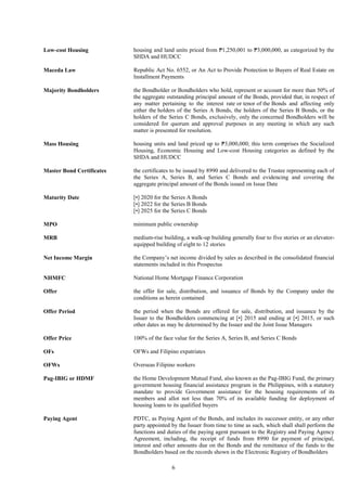 6
Low-cost Housing housing and land units priced from ₱1,250,001 to ₱3,000,000, as categorized by the
SHDA and HUDCC
Maceda Law Republic Act No. 6552, or An Act to Provide Protection to Buyers of Real Estate on
Installment Payments
Majority Bondholders the Bondholder or Bondholders who hold, represent or account for more than 50% of
the aggregate outstanding principal amount of the Bonds, provided that, in respect of
any matter pertaining to the interest rate or tenor of the Bonds and affecting only
either the holders of the Series A Bonds, the holders of the Series B Bonds, or the
holders of the Series C Bonds, exclusively, only the concerned Bondholders will be
considered for quorum and approval purposes in any meeting in which any such
matter is presented for resolution.
Mass Housing housing units and land priced up to ₱3,000,000; this term comprises the Socialized
Housing, Economic Housing and Low-cost Housing categories as defined by the
SHDA and HUDCC
Master Bond Certificates the certificates to be issued by 8990 and delivered to the Trustee representing each of
the Series A, Series B, and Series C Bonds and evidencing and covering the
aggregate principal amount of the Bonds issued on Issue Date
Maturity Date [•] 2020 for the Series A Bonds
[•] 2022 for the Series B Bonds
[•] 2025 for the Series C Bonds
MPO minimum public ownership
MRB medium-rise building, a walk-up building generally four to five stories or an elevator-
equipped building of eight to 12 stories
Net Income Margin the Company’s net income divided by sales as described in the consolidated financial
statements included in this Prospectus
NHMFC National Home Mortgage Finance Corporation
Offer the offer for sale, distribution, and issuance of Bonds by the Company under the
conditions as herein contained
Offer Period the period when the Bonds are offered for sale, distribution, and issuance by the
Issuer to the Bondholders commencing at [•] 2015 and ending at [•] 2015, or such
other dates as may be determined by the Issuer and the Joint Issue Managers
Offer Price 100% of the face value for the Series A, Series B, and Series C Bonds
OFs OFWs and Filipino expatriates
OFWs Overseas Filipino workers
Pag-IBIG or HDMF the Home Development Mutual Fund, also known as the Pag-IBIG Fund, the primary
government housing financial assistance program in the Philippines, with a statutory
mandate to provide Government assistance for the housing requirements of its
members and allot not less than 70% of its available funding for deployment of
housing loans to its qualified buyers
Paying Agent PDTC, as Paying Agent of the Bonds, and includes its successor entity, or any other
party appointed by the Issuer from time to time as such, which shall shall perform the
functions and duties of the paying agent pursuant to the Registry and Paying Agency
Agreement, including, the receipt of funds from 8990 for payment of principal,
interest and other amounts due on the Bonds and the remittance of the funds to the
Bondholders based on the records shown in the Electronic Registry of Bondholders
 