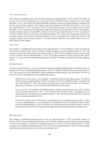 105
Cost of Sales and Services
The Company’s consolidated cost of sales and services for the year ended December 31, 2014 was P3,134.9 million, an
increase of 57.6% from consolidated cost of sales and services of P1,988.6 million recorded for the year ended
December 31, 2013. The increase was mainly attributable to increases in costs of real estate operations, consistent with
the sales growth of these segments. The Company’s real estate operations recorded P3,052.6 million in costs for the
year ended December 31, 2014, an increase of 59.4% from the P1,914.8 million in costs recorded for the year ended
December 31, 2013. The increase was mainly due to higher sales of housing units and subdivision lots. The Company’s
timeshare and hotel operations recorded P56.1 million in costs for the year ended December 31, 2014, an increase of
7.5% from the P52.2 million in costs for the year ended December 31, 2013. This growth was generally consistent with
the higher revenue from timeshare and hotel operations for 2014. Consolidated cost of sales and services of the
Company include costs for real estate operations, timeshare and hotel operations, cost of rental services, and cost of
other expenses of the Company.
Gross Income
The Company’s consolidated gross income for the year ended December 31, 2014 was P4,657.7 million, an increase of
35.2% from consolidated gross income of P3,444.5 million recorded for the year ended December 31, 2013. The
Company’s gross income margin for the year ended December 31, 2014 was 60%, compared to a gross income margin
of 63% recorded for the year ended December 31, 2013. The Company attributes its strong and steady gross income
margin to its sound internal financial planning policies with respect to landbank acquisition and project budgeting
process.
Operating Expenses
For the year ended December 31, 2014, the Company recorded consolidated operating expenses of P1,580.8 million, an
increase of 36.8% from consolidated operating expenses of P1,155.3 million recorded for the year ended December 31,
2013. The increase was mainly attributable to higher marketing and selling expenses, taxes and licenses, write-offs of
assets, provisions for impairment losses and miscellaneous expenses.
Marketing and selling expenses. The Company’s consolidated marketing and selling expenses were P542.4
million for the year ended December 31, 2014, an increase of 76.7% from the P307.0 million recorded for the
year ended December 31, 2013. The increase was mainly due to sales commissions paid to the Company’s
agents and unit managers, as well as increased media advertisements and expenses.
Taxes and licenses. The Company’s consolidated expenses related to taxes and licenses were P117.7 million
for the year ended December 31, 2013, a 14.4% increase from the P102.9 million consolidated taxes and
licenses expenses recorded for the year ended December 31, 2013. The increase was mainly due to increased
taxes on new projects launched in 2014.
Provision for probable losses. The Company’s consolidated provision for probable losses were P77.3 million
for the year ended December 31, 2014, compared to consolidated provision for impairment of P26.3 million
for the year ended December 31, 2013. The increase was mainly due to provision made in relation to increased
past due receivables in 2014. The Company already tightened its credit checking parameters to address this.
Operating Income
The Company’s consolidated operating income for the year ended December 31, 2014 was P2,680.5 million, an
increase of 42.4% from consolidated net operating income of P1,882.7 million recorded for the year ended December
31, 2013. The Company’s consolidated net operating margin was 34.4% for the year ended December 31, 2014,
compared to a consolidated net operating margin of 21.2% for the year ended December 31, 2013, as a result of higher
operating expenses related mainly to provisions recorded during the year.
 