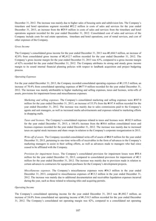 107
December 31, 2012. The increase was mainly due to higher sales of housing units and subdivision lots. The Company’s
timeshare and hotel operations segment recorded P52.2 million in costs of sales and services for the year ended
December 31, 2013, an increase from the P29.9 million in costs of sales and services from the timeshare and hotel
operations segment recorded for the year ended December 31, 2012. Consolidated cost of sales and services of the
Company include costs for real estate operations, timeshare and hotel operations, cost of rental services, and cost of
other expenses of the Company.
Gross Income
The Company’s consolidated gross income for the year ended December 31, 2013 was P3,444.5 million, an increase of
42.8% from consolidated gross income of P2,412.7 million recorded for the year ended December 31, 2012. The
Company’s gross income margin for the year ended December 31, 2013 was 63%, compared to a gross income margin
of 62% recorded for the year ended December 31, 2012. The Company attributes its strong and steady gross income
margin to its sound internal financial planning policies with respect to landbank acquisition and project budgeting
process.
Operating Expenses
For the year ended December 31, 2013, the Company recorded consolidated operating expenses of P1,155.3 million, an
increase of 70.4% from consolidated operating expenses of P677.9 million recorded for the year ended December 31,
2012. The increase was mainly attributable to higher marketing and selling expenses, taxes and licenses, write-offs of
assets, provisions for impairment losses and miscellaneous expenses.
Marketing and selling expenses. The Company’s consolidated marketing and selling expenses were P307.0
million for the year ended December 31, 2013, an increase of 55.5% from the P197.4 million recorded for the
year ended December 31, 2012. The increase was mainly due to sales commissions paid to the Company’s
agents and unit managers, as well as increased media advertisements and expenses related to marketing efforts
in shopping malls.
Taxes and licenses. The Company’s consolidated expenses related to taxes and licenses were P102.9 million
for the year ended December 31, 2013, a 166.6% increase from the P38.6 million consolidated taxes and
licenses expenses recorded for the year ended December 31, 2012. The increase was mainly due to increased
taxes on capital stock increases and share swaps in relation to the Company’s corporate reorganization in 2013.
Write-off of assets. The Company recorded consolidated write-off of assets of P64.9 million for the year ended
December 31, 2013, pertaining to one-time write-offs of receivables in the form of advances to the Company’s
marketing managers to assist in their selling efforts, as well as advances made to managers who had since
ceased to be affiliated with the Company.
Provision for impairment losses. The Company’s consolidated provision for impairment losses were P58.4
million for the year ended December 31, 2013, compared to consolidated provision for impairment of P2.1
million for the year ended December 31, 2012. The increase was mainly due to provision made in relation to
certain advances to contractors for equipment purchases for the Company’s development projects.
Miscellaneous expenses. The Company’s miscellaneous expenses were P56.3 million in the year ended
December 31, 2013, compared to miscellaneous expenses of P13.2 million in the year ended December 31,
2012. The increase was mainly due to additional documentation and receivables liquidation expenses incurred
during the year, such as those related to releasing titles and acquiring permits.
Operating Income
The Company’s consolidated operating income for the year ended December 31, 2013 was P1,882.7 million, an
increase of 24.0% from consolidated net operating income of P1,518.5 million recorded for the year ended December
31, 2012. The Company’s consolidated net operating margin was 42%, compared to a consolidated net operating
 