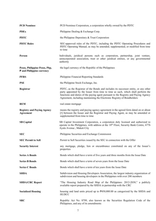 7
PCD Nominee PCD Nominee Corporation, a corporation wholly owned by the PDTC
PDEx Philippine Dealing & Exchange Corp.
PDTC the Philippine Depositary & Trust Corporation
PDTC Rules SEC-approved rules of the PDTC, including the PDTC Operating Procedures and
PDTC Operating Manual, as may be amended, supplemented, or modified from time
to time
Person Individuals, juridical persons such as corporation, partnership, joint venture,
unincorporated association, trust or other juridical entities, or any governmental
authority
Pesos, Philippine Pesos, Php,
₱ and Philippine currency
the legal currency of the Republic of the Philippines
PFRS Philippine Financial Reporting Standards
PSE the Philippine Stock Exchange, Inc.
Registrar PDTC, as the Registrar of the Bonds and includes its successor entity, or any other
party appointed by the Issuer from time to time as such, which shall perform the
functions and duties of the paying agent pursuant to the Registry and Paying Agency
Agreement, including maintaining the Electronic Registry of Bondholders
REM
Registry and Paying Agency
Agreement
real estate mortgage
means the registry and paying agency agreement in the agreed form dated on or about
[•] between the Issuer and the Registrar and Paying Agent, as may be amended or
supplemented from time to time
SB Capital SB Capital Investment Corporation, a corporation duly licensed and authorized to
operate in the Philippines, with address at the 18th
Floor, Security Bank Centre, 6776
Ayala Avenue , Makati City
SEC Philippine Securities and Exchange Commission
SEC Permit to Sell Permit to Sell Securities issued by the SEC in connection with the Offer
Security Interest any mortgage, pledge, lien or encumbrance constituted on any of the Issuer’s
properties
Series A Bonds Bonds which shall have a term of five years and three months from the Issue Date
Series B Bonds Bonds which shall have a term of seven years from the Issue Date
Series C Bonds Bonds which shall have a term of ten years from the Issue Date
SHDA Subdivision and Housing Developers Association, the largest industry organization of
subdivision and housing developers in the Philippines with over 200 members
SHDA/CRC Report “The Housing Industry Road Map of the Philippines: 2012-2030,” a publicly
available report prepared by the SHDA in partnership with the CRC
Socialized Housing housing and land units priced up to ₱450,000.00 as categorized by the SHDA and
HUDCC
SRC Republic Act No. 8799, also known as the Securities Regulation Code of the
Philippines, and any of its amendments
 
