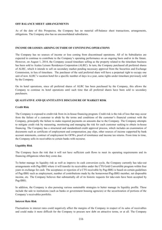 116
OFF BALANCE SHEET ARRANGEMENTS
As of the date of this Prospectus, the Company has no material off-balance sheet transactions, arrangements,
obligations. The Company also has no unconsolidated subsidiaries.
INCOME OR LOSSES ARISING OUTSIDE OF CONTINUING OPERATIONS
The Company has no sources of income or loss coming from discontinued operations. All of its Subsidiaries are
expected to continue to contribute to the Company’s operating performance on an ongoing basis and/or in the future.
However, on August 1, 2014, the Company ceased timeshare selling as the property related to the timeshare business
has been sold to Azalea Leisure Residences Corporation (ALRC). In turn, the Company purchased all preferred shares
of ALRC, which it intends to sell on secondary market pending necessary approval from the Securities and Exchange
Commission, in lieu of timeshare. The purchaser of the said preferred share will have a perpetual right to occupy one
unit of now ALRC’s vacation hotel for a specific number of days in a year, same rights under timeshare previously sold
by the Company.
On its hotel operations, since all preferred shares of ALRC has been purchased by the Company, this allows the
Company to continue its hotel operations until such time that all preferred shares have been sold to secondary
purchasers.
QUALITATIVE AND QUANTITATIVE DISCLOSURE OF MARKET RISK
Credit Risk
The Company is exposed to credit risk from its in-house financing program. Credit risk is the risk of loss that may occur
from the failure of a customer to abide by the terms and conditions of the customer’s financial contract with the
Company, principally the failure to make required payments on amounts due to the Company. The Company attempts
to mitigate credit risk by measuring, monitoring and managing the risk for each customer seeking to obtain in-house
financing. The Company has a structured and standardized credit approval process, which includes an examination of
documents such as certificate of employment and compensation, pay slips, other sources of income supported by bank
account statements, contract of employment for OFWs, proof of remittance and income tax returns. From time to time,
the Company sells its receivables to certain banks with recourse.
Liquidity Risk
The Company faces the risk that it will not have sufficient cash flows to meet its operating requirements and its
financing obligations when they come due.
To better manage its liquidity risk as well as improve its cash conversion cycle, the Company currently has take-out
arrangements with Pag-IBIG where it will transfer its receivables under the CTS Gold Convertible program within four
years in exchange for cash. The acceptance or rejection of a CTS receivable by Pag-IBIG is based on certain guidelines
of Pag-IBIG such as employment, number of contributions made by the homeowner/Pag-IBIG member, net disposable
income, etc. The Company believes that substantially all of its historic requests for take-outs have been accepted by
Pag-IBIG.
In addition, the Company is also pursuing various sustainable strategies to better manage its liquidity profile. These
include the sale to institutions (such as banks or government housing agencies) or the securitization of portions of the
Company’s receivables portfolio.
Interest Rate Risk
Fluctuations in interest rates could negatively affect the margins of the Company in respect of its sales of receivables
and could make it more difficult for the Company to procure new debt on attractive terms, or at all. The Company
 
