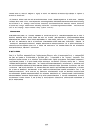 117
currently does not, and does not plan to, engage in interest rate derivative or swap activity to hedge its exposure to
increases in interest rates.
Fluctuations in interest rates also have an effect on demand for the Company’s products. As most of the Company’s
customers obtain some form of financing for their real estate purchases, interest rate levels could affect the affordability
and desirability of the Company’s subdivision lots and housing and condominium units. Increased inflation, fluctuations
in interest rates, changes in Government borrowing patterns and Government regulations could have a material adverse
effect on the Company’s and its customers’ ability to obtain financing.”
Commodity Risk
As a property developer, the Company is exposed to the risk that prices for construction materials used to build its
properties (including, among others, cement and steel) will increase. These materials are global commodities whose
prices are cyclical in nature and fluctuate in accordance with global market conditions. The Company is exposed to the
risk that it may not be able to pass its increased costs to its customers, which would lower the Company’s margins. The
Company does not engage in commodity hedging, but attempts to manage commodity risk by generally requiring its
construction and development contractors to supply raw materials for the relevant construction and development
projects (and bear the risk of price fluctuations).
SEASONALITY
There is no significant seasonality in the Company’s sales. However, sales are sometimes affected by reasons which
also have an impact on delinquencies as described below. Delinquencies on the Company’s receivables from
homebuyers tend to increase in the months of June and December. During these months, the Company’s customers’
cash flows are impacted by the need to make tuition payments in June for their children’s schooling and by Christmas
Holiday-related expenditures in December. The Company mitigates this seasonality in collections by instituting credit
and collection policies that encourage homebuyers to prioritize their amortization payments to the Company over other
expenditures. These include incentives (i.e. vouchers for school supplies or Christmas season shopping at local stores
that are given to homebuyers who are timely in their amortization payments) and remedial measures (i.e. fines for late
amortization payments). For the most part, any fluctuations in delinquencies in June and December normalize in the
succeeding month or two as homebuyers update their payments. Additionally, the Company tends to experience higher
operating expenses during the fourth quarter of the year related to payments of year-end compensation, incentives
and/or bonuses, whether required by law or based on internal polices, to executives, employees and salespersons, as
well as other expenses.
 