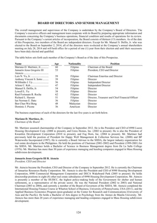 124
BOARD OF DIRECTORS AND SENIOR MANAGEMENT
The overall management and supervision of the Company is undertaken by the Company’s Board of Directors. The
Company’s executive officers and management team cooperate with its Board by preparing appropriate information and
documents concerning the Company’s business operations, financial condition and results of operations for its review.
Pursuant to the Company’s current articles of incorporation, the Board consists of thirteen (13) members. As of the date
of this Prospectus, two members of the Board are independent directors. Except for Mr. Manuel S. Delfin, Jr. who was
elected to the Board on September 2, 2014, all of the directors were re-elected at the Company’s annual shareholders
meeting on July 28, 2014 and will hold office for a period of one (1) year from their election and until their successors
have been duly elected and qualified.
The table below sets forth each member of the Company’s Board as of the date of this Prospectus.
Name Age Nationality Position
Mariano D. Martinez, Jr............ 60 Filipino Chairman of the Board
Januario Jesus Gregorio III
Atencio .....................................
53 Filipino President, CEO and Director
Luis N. Yu, Jr. .......................... 59 Filipino Chairman Emeritus and Director
Anthony Vincent S. Sotto......... 39 Filipino Director
Willibaldo J. Uy........................ 56 Filipino Independent Director
Arlene C. Keh........................... 47 Filipino Independent Director
Manuel S. Delfin, Jr. 54 Filipino Director
Lowell L. Yu 38 Filipino Director
Raul Fortunato R. Rocha 62 Filipino Director
Richard L. Haosen 51 Filipino Director, Treasurer and Chief Financial Officer
Ian Norman E. Dato 36 Filipino Director
Ben Chan Wei Beng 48 Malaysian Director
Dominic J. Picone 36 American Director
The business experience of each of the directors for the last five years is set forth below.
Mariano D. Martinez, Jr.
Chairman of the Board
Mr. Martinez assumed chairmanship of the Company in September 2012. He is the President and CEO of 8990 Luzon
Housing Development Corp. (2008 to present), and Ceres Homes, Inc. (2002 to present). He is also the President of
Kwantlen Development Corporation (2010 to present), and Fog Horn, Inc. (2004 to present). Mr. Martinez had
previously held the position of President for Happy Well Management & Collection Services Inc. (2008) and BP
Waterworks Incorporated (1997). He is currently a Board Advisor to the SHDA, the largest industry organization for
real estate developers in the Philippines. He held the positions of Chairman (2001-2002) and President (1999-2001) for
the SHDA. Mr. Martinez holds a Bachelor of Science in Business Management degree from De La Salle College
(1976). Mr. Martinez has more than 30 years of experience managing and heading companies engaged in Mass Housing
subdivision development.
Januario Jesus Gregorio III B. Atencio
President, CEO and Director
Mr. Atencio became the President, CEO and Director of the Company in September 2012. He is currently the Chairman
of Januarius Resources Realty Corporation. Mr. Atencio is also the President and CEO of 8990 Housing Development
Corporation, 8990 Commercial Management Corporation and DECA Wakeboard Park (2005 to present). He holds
directorship positions in eight (8) other real estate subsidiaries of 8990 Housing Development Corporation. Mr. Atencio
is presently a member of the HUDCC, the highest policy-making body of the Government for shelter and human
settlements, as a representative of the private sector. He was the National President (2002 to 2003) and National
Chairman (2003 to 2004), and currently a member of the Board of Governors of the SHDA. Mr. Atencio completed the
International Housing Finance Course at Wharton School of Business, University of Pennsylvania, USA (2011), and the
Applied Business Economics Program (post-graduate) at the Center for Research and Communications (University of
Asia and the Pacific). He holds a Bachelor of Arts degree in Psychology from the Ateneo de Manila University. Mr.
Atencio has more than 20 years of experience managing and heading companies engaged in Mass Housing subdivision
development.
 