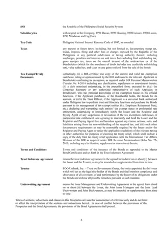 8
SSS the Republic of the Philippines Social Security System
Subsidiary/ies with respect to the Company, 8990 Davao, 8990 Housing, 8990 Leisure, 8990 Luzon,
8990 Mindanao and Fog Horn
Tax Code Philippine National Internal Revenue Code of 1997, as amended
Taxes any present or future taxes, including, but not limited to, documentary stamp tax,
levies, imposts, filing and other fees or charges imposed by the Republic of the
Philippines or any political subdivision or taxing authority thereof, including
surcharges, penalties and interests on said taxes, but excluding final withholding tax,
gross receipts tax, taxes on the overall income of the underwriters or of the
Bondholders (which for the avoidance of doubt includes any creditable withholding
tax), value added tax, and taxes on any gains realized from the sale of the Bonds
Tax Exempt/Treaty
Documents
collectively, (i) a BIR-certified true copy of the current and valid tax exemption
certificate, ruling or opinion issued by the BIR addressed to the relevant Applicant or
Bondholder confirming its exemption, as required under BIR Revenue Memorandum
Circular No. 8-2014 including any clarification, supplement or amendment thereto;
(ii) a duly notarized undertaking, in the prescribed form, executed by (ii.a) the
Corporate Secretary or any authorized representative of such Applicant or
Bondholder, who has personal knowledge of the exemption based on his official
functions, if the Applicant purchases, or the Bondholder holds, the Bonds for its
account, or (ii.b) the Trust Officer, if the Applicant is a universal bank authorized
under Philippine law to perform trust and fiduciary functions and purchase the Bonds
pursuant to its management of tax-exempt entities (i.e. Employee Retirement Fund,
etc.), declaring and warranting such entities’ tax exempt status or preferential rate
entitlement, undertaking to immediately notify the Issuer and the Registrar and
Paying Agent of any suspension or revocation of the tax exemption certificates or
preferential rate entitlement, and agreeing to indemnify and hold the Issuer and the
Registrar and Paying Agent free and harmless against any claims, actions, suits, and
liabilities arising from the non-withholding of the required tax; and (iii) such other
documentary requirements as may be reasonably required by the Issuer and/or the
Registrar and Paying Agent or under the applicable regulations of the relevant taxing
or other authorities for purposes of claiming tax treaty relief, which shall include a
copy of the duly filed tax treaty relief application with the International Tax Affairs
Division of the BIR as required under BIR Revenue Memorandum Order No. 72-
2010; including any clarification, supplement or amendment thereto;
Terms and Conditions Terms and conditions of the issuance of the Bonds as appended to the Master
Bond Certificates and set forth in the Trust Indenture Agreement
Trust Indenture Agreement means the trust indenture agreement in the agreed form dated on or about [•] between
the Issuer and the Trustee, as may be amended or supplemented from time to time
Trustee BDO Unibank, Inc. – Trust and Investments Group, the entity appointed by the Issuer
which will act as the legal title holder of the Bonds and shall monitor compliance and
observance of all covenants of and performance by the Issuer of its obligations under
the Bonds and enforce all possible remedies pursuant to such mandate.
Underwriting Agreement means the Issue Management and Underwriting Agreement in the agreed form dated
on or about [•] between the Issuer, the Joint Issue Managers and the Joint Lead
Underwriters and Joint Bookrunners, as may be amended or supplemented from time
to time
Titles of sections, subsections and clauses in this Prospectus are used for convenience of reference only and do not limit
or affect the interpretation of the sections and subsections hereof. In case of conflict between the provisions of this
Prospectus and the Bond Agreements, the provisions of the Bond Agreements shall prevail.
 