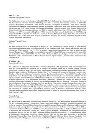 125
Luis N. Yu, Jr.
Chairman Emeritus and Director
Mr. Yu became a director of the Company in July 2012. Mr. Yu is the Founder and Chairman Emeritus of the Company.
Mr. Yu is also the Chairman Emeritus of IHoldings, Inc. (2012 to present). He is also the Chairman of 8990 Cebu
Housing Development Corporation, 8990 Visayas Housing Development Corporation, 8990 Davao Housing
Development Corporation, 8990 Mindanao Housing Development Corporation, 8990 Iloilo Housing Development
Corporation and 8990 Luzon Housing Development Corporation (2009 to present), 8990 Housing Development
Corporation (2006 to present), Ceres Homes, Inc. (2002 to present), N&S Homes, Inc. (1998 to present), L&D Realty
Holdings, Inc. (1998 to present), and Fog Horn (1994 to present). Mr. Yu is currently the President of DECA Housing
Corporation (1995 to present). Mr. Yu holds a Master in Business Management degree from the Asian Institute of
Management. Mr. Yu has more than 30 years of experience managing and heading companies engaged in Mass
Housing subdivision development.
Anthony Vincent S. Sotto
Director
Mr. Sotto became a director of the Company in August 2012. He is currently the General Manager of 8990 Housing
Development Corporation (June 2012 to present). He is also a Partner at the Rosal Castillo Diaz Bacalla Sotto and
Fortuna Law Offices based in Cebu City (2011 to present). Prior to his current positions, Mr. Sotto served as Assistant
General Manager for 8990 Housing Development Corporation (2003 to June 2012), and as Associate lawyer at the Solis
and Medina Law Offices (2001-2002). Mr. Sotto holds a Bachelor of Laws (LI.B) degree from the University of the
Philippines (2001), and a Bachelor of Arts in Political Science degree from the University of the Philippines-Cebu
College (1997).
Willibaldo J. Uy
Independent Director
Mr. Uy became an independent director of the Company in August 2012. Mr. Uy presently holds concurrent positions
with the Phinma Group of Companies. He is currently the President and CEO of Phinma Property Holdings
Corporation, President of Asian Plaza Inc., Senior Vice President of Philippine Investment Management(Phinma), Inc.,
Executive Vice President of T-O Insurance Brokers, Inc., Vice President and Treasurer of Mariposa Properties, Inc.,
Member of the Board of Directors/Trustees for Microtel Development Corporation, Phinma BPO, Union Galvasteel
Corporation, Trans-Asia Renewable Energy Corporation, Phinma Foundation, Inc. and Mariposa Foundation, Inc. Mr.
Uy also holds the position of President and Chairman of the Board of Rockwell Center Association, Inc. He is also the
Managing Director of CMTC International Marketing Corporation, Treasurer and Director for American Home
Appliance Marketing Corporation, le Becarre International Corporation, Harritex Industrial Corporation, Director of
Harrison Industrial Corporation, Southeast Asia Tour and Travel Corporation, Emerald Headway Distributors, Inc.,
Philippine Retirement, Inc., the SHDA, SHDA Guaranty Funds, Inc., Microventures, Inc. and Treasurer for Coalition
for the Homeless Foundation, Inc. Mr. Uy completed the Executive Program from the National University of Singapore
and University of California, Los Angeles (1992). He has a Master in Business Administration from the Ateneo
Graduate School of Business (1986) and a degree of Bachelor of Science in Marketing Management from the De la
Salle University (1979).
Arlene C. Keh
Independent Director
Ms. Keh became an independent director of the Company in August 2012. Ms. Keh holds the position of President of
CG & E Holdings Corporation, Cypress Grove Estates Corporation, and CGE South Hills Ventures, Incorporated. She
is also the Managing Director of Ceres Homes, Incorporated, Director and Treasurer of C-S Mansions and Development
Corporation and Alabang Homes Condotel, Inc. Ms. Keh is a member of the Board of Governors of the SHDA,
consultant to the Board of Directors of SM Foundation, Incorporated, and a member of the Board of Directors/Trustees
of Foundation for Professional Training, Inc., Asian Appraisal Company, Incorporated and Amalgamated Project
Management Services, Inc. Ms. Keh holds a Masters in Business Administration from the J.L. Kellogg Graduate School
of Management, Northwestern University, Chicago Illinois, USA and the Hong Kong University of Science and
Technology, Clearway Bay, Hong Kong. She has a Bachelor of Science in Biology degree (Summa Cum laude) from
the University of the Philippines, where she also earned the Dean’s Medal for the Highest Academic Achievement.
 