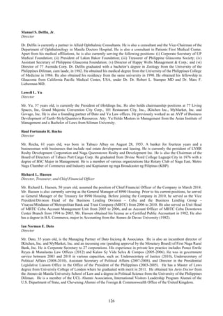 126
Manuel S. Delfin, Jr.
Director
Dr. Delfin is currently a partner in Allied Ophthalmic Consultants. He is also a consultant and the Vice-Chairman of the
Department of Ophthalmology in Manila Doctors Hospital. He is also a consultant in Patients First Medical Center.
Apart from his medical affiliations, he is also currently serving the following positions: (i) Corporate Secretary of UP
Medical Foundation; (ii) President of Lakan Bakor Foundation; (iii) Treasurer of Philippine Glaucoma Society; (iv)
Assistant Secretary of Philippine Glaucoma Foundation; (v) Director of Happy Wells Management & Corp.; and (vi)
Director of 77 Avenida Corp. Dr. Delfin graduated with a bachelor’s degree in Zoology from the University of the
Philippines Diliman, cum laude, in 1982. He obtained his medical degree from the University of the Philippines College
of Medicine in 1986. He also obtained his residency from the same university in 1990. He obtained his fellowship in
Glaucoma from California Pacific Medical Center, USA, under Dr. Dr. Robert L. Stamper MD and Dr. Marc F.
Lieberman MD.
Lowell L. Yu
Director
Mr. Yu, 37 years old, is currently the President of iHoldings Inc. He also holds chairmanship positions at 77 Living
Spaces, Inc, Grand Majestic Convention City Corp., 101 Restaurant City, Inc., iKitchen Inc., MyMarket, Inc. and
Govago, Inc. He is also a founding partner of Dato and Yu Law offices. He previously worked as an AVP of Business
Development of Earth+Style/Quantuvis Resources. Atty. Yu Holds Masters in Management from the Asian Institute of
Management and a Bachelor of Laws from Siliman University.
Raul Fortunato R. Rocha
Director
Mr. Rocha, 61 years old, was born in Tabaco Albay on August 28, 1953. A banker for fourteen years and a
businessman with businesses that include real estate development and leasing. He is currently the president of LYRR
Realty Development Corporation and Naga Queenstown Realty and Development Inc. He is also the Chairman of the
Board of Directors of Tabaco Port Cargo Corp. He graduated from Divine Word College Legazpi City in 1976 with a
degree of BSC Major in Management. He is a member of various organizations like Rotary Club of Naga East, Metro
Naga Chamber of Commerce and Industry and Kapisanan ng mga Broadcaster ng Pilipinas (KBP).
Richard L. Haosen
Director, Treasurer, and Chief Financial Officer
Mr. Richard L. Haosen, 50 years old, assumed the position of Chief Financial Officer of the Company in March 2014.
Mr. Haosen is also currently serving as the General Manager of 8990 Housing. Prior to his current positions, he served
as General Manager of the Treasury for 8990 Housing. Before joining the Company in 2010, he served as the Vice
President/Division Head of the Business Lending Division – Cebu and the Business Lending Group –
Visayas/Mindanao of Metropolitan Bank and Trust Company (MBTC) from 2006 to 2010. He also served as Unit Head
of MBTC Cebu Account Management Unit from 2005 to 2006, and as Account Officer of MBTC Cebu Downtown
Center Branch from 1994 to 2005. Mr. Haosen obtained his license as a Certified Public Accountant in 1982. He also
has a degree in B.S. Commerce, major in Accounting from the Ateneo de Davao University (1982).
Ian Norman E. Dato
Director
Mr. Dato, 35 years old, is the Managing Partner of Dato Inciong & Associates. He is also an incumbent director of
IKitchen, Inc. and MyMarket, Inc. and an incoming one (pending approval by the Monetary Board) of First Naga Rural
Bank, Inc. He is Corporate Secretary to 27 corporations. His experience in private law practice includes Ponce Enrile
Reyes & Manalastas Law Offices (2012) and Kalaw Sy Vida Selva & Campos (2005-2006). He was in government
service between 2003 and 2010 in various capacities, such as: Undersecretary of Justice (2010), Undersecretary of
Political Affairs (2008-2010), Assistant Secretary of Political Affairs (2007-2008), and Director in the Presidential
Legislative Liaison Office in the Office of the President of the Philippines (2003-2005). He has a Master of Laws
degree from University College of London where he graduated with merit in 2011. He obtained his Juris Doctor from
the Ateneo de Manila University School of Law and a degree in Political Science from the University of the Philippines
Diliman. He is a member of the UCL Alumni Association, International Visitors Leadership Program Alumni of the
U.S. Department of State, and Chevening Alumni of the Foreign & Commonwealth Office of the United Kingdom.
 