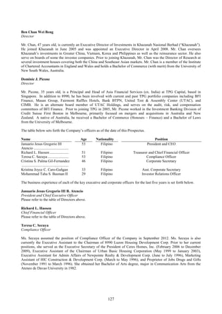 127
Ben Chan Wei Beng
Director
Mr. Chan, 47 years old, is currently an Executive Director of Investments in Khazanah Nasional Berhad (“Khazanah”).
He joined Khazanah in June 2005 and was appointed an Executive Director in April 2008. Mr. Chan oversees
Khazanah’s investments in Greater China, Vietnam, Korea and Philippines as well as the reinsurance sector. He also
serve on boards of some the investee companies. Prior to joining Khazanah, Mr. Chan was the Director of Research at
several investment houses covering both the China and Southeast Asian markets. Mr. Chan is a member of the Institute
of Chartered Accountants in England and Wales and holds a Bachelor of Commerce (with merit) from the University of
New South Wales, Australia.
Dominic J. Picone
Director
Mr. Picone, 35 years old, is a Principal and Head of Asia Financial Services (ex. India) at TPG Capital, based in
Singapore. In addition to 8990, he has been involved with current and past TPG portfolio companies including BFI
Finance, Masan Group, Fairmont Raffles Hotels, Bank BTPN, United Test & Assembly Center (UTAC), and
CIMB. He is an alternate board member of UTAC Holdings, and serves on the audit, risk, and compensation
committees of BFI Finance. Prior to joining TPG in 2005, Mr. Picone worked in the Investment Banking Division of
Credit Suisse First Boston in Melbourne, primarily focused on mergers and acquisitions in Australia and New
Zealand. A native of Australia, he received a Bachelor of Commerce (Honours – Finance) and a Bachelor of Laws
from the University of Melbourne.
The table below sets forth the Company’s officers as of the date of this Prospectus.
Name Age Nationality Position
Januario Jesus Gregorio III
Atencio .....................................
53 Filipino President and CEO
Richard L. Haosen .................... 51 Filipino Treasurer and Chief Financial Officer
Teresa C. Secuya ...................... 53 Filipino Compliance Officer
Cristina S. Palma Gil-Fernandez
..................................................
46 Filipino Corporate Secretary
Kristina Joyce C. Caro-Gañgan 33 Filipino Asst. Corporate Secretary
Mohammad Taha S. Basman II 29 Filipino Investor Relations Officer
The business experience of each of the key executive and corporate officers for the last five years is set forth below.
Januario Jesus Gregorio III B. Atencio
President and Chief Executive Officer
Please refer to the table of Directors above.
Richard L. Haosen
Chief Financial Officer
Please refer to the table of Directors above.
Teresa C. Secuya
Compliance Officer
Ms. Secuya assumed the position of Compliance Officer of the Company in September 2012. Ms. Secuya is also
currently the Executive Assistant to the Chairman of 8990 Luzon Housing Development Corp. Prior to her current
positions, she served as the Executive Secretary of the President of Ceres Homes, Inc. (February 2006 to December
2009), Executive Assistant of the Chairman of Urban Basic Housing Corporation (May 1999 to January 2003),
Executive Assistant for Admin Affairs of Newpointe Realty & Development Corp. (June to July 1996), Marketing
Assistant of HlC Construction & Development Corp. (March to May 1996), and Proprietor of Jobs Drugs and Gifts
(November 1991 to March 1996). She obtained her Bachelor of Arts degree, major in Communication Arts from the
Ateneo de Davao University in 1982.
 
