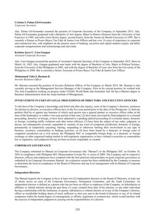 128
Cristina S. Palma Gil-Fernandez
Corporate Secretary
Atty. Palma Gil-Fernandez assumed the position of Corporate Secretary of the Company in September 2012. Atty.
Palma Gil-Fernandez graduated with a Bachelor of Arts degree, Major in History (Honors) from the University of San
Francisco in 1989, and with a Juris Doctor degree, second honors, from the Ateneo de Manila University in 1995. She is
currently a Partner at Picazo Buyco Tan Fider & Santos Law Offices and has over 18 years of experience in corporate
and commercial law, with emphasis on the practice areas of banking, securities and capital markets (equity and debt),
corporate reorganizations and restructurings and real estate.
Kristina Joyce C. Caro-Gangan
Assistant Corporate Secretary
Atty. Caro-Gangan assumed the position of Assistant Corporate Secretary of the Company in September 2012. Born on
March 18, 1982, Atty. Gangan graduated cum laude with the degree of Bachelor of Arts, Major in Political Science,
from the University of the Philippines in 2002, and with the degree of Bachelor of Laws also from the University of the
Philippines in 2006. She is currently a Senior Associate at Picazo Buyco Tan Fider & Santos Law Offices.
Mohammad Taha S. Basman II
Investor Relations Officer
Mr. Basman assumed the position of Investor Relations Officer of the Company in March 2014. Mr. Basman is also
currently serving as the Management Services Manager of the Company. Prior to his current position, he worked with
The Asia Foundation working on projects under USAID, World Bank and Australian Aid. He has a Masters degree in
Business Administration from the Asian Institute of Management.
INVOLVEMENT IN CERTAIN LEGAL PROCEEDINGS OF DIRECTORS AND EXECUTIVE OFFICERS
To the best of the Company’s knowledge and belief and after due inquiry, none of the Company’s directors, nominees
for election as director, or executive officers have in the five-year period prior to the date of this Prospectus: (1) had any
petition filed by or against any business of which such person was a general partner or executive officer either at the
time of the bankruptcy or within a two-year period of that time; (2) have been convicted by final judgment in a criminal
proceeding, domestic or foreign, or have been subjected to a pending judicial proceeding of a criminal nature, domestic
or foreign, excluding traffic violations and other minor offenses; (3) have been the subject of any order, judgment, or
decree, not subsequently reversed, suspended or vacated, of any court of competent jurisdiction, domestic or foreign,
permanently or temporarily enjoining, barring, suspending or otherwise limiting their involvement in any type of
business, securities, commodities or banking activities; or (4) have been found by a domestic or foreign court of
competent jurisdiction (in a civil action), the Philippine SEC or comparable foreign body, or a domestic or foreign
exchange or other organized trading market or self-regulatory organization, to have violated a securities or commodities
law or regulation, such judgment having not been reversed, suspended, or vacated.
CORPORATE GOVERNANCE
The Company submitted its Manual on Corporate Governance (the “Manual”) to the Philippine SEC on October 18,
2010 in compliance with Philippine SEC Memorandum Circular No. 6, series of 2009. The Company and its respective
directors, officers and employees have complied with the best practices and principles on good corporate governance as
embodied in its Corporate Governance Manual. An evaluation system has been established by the Company to measure
or determine the level of compliance of the Board of Directors and top level management with its Manual of Corporate
Governance.
Independent Directors
The Manual requires the Company to have at least two (2) independent directors in the Board of Directors, at least one
of whom serves on each of the Corporate Governance, Nomination Committee, and the Audit Committee. An
independent director is defined as a person who has not been an officer or employee of the Company, its Subsidiaries or
affiliates or related interests during the past three (3) years counted from date of his election, or any other individual
having a relationship with the institution, its parent, subsidiaries or related interest, or to any of the Company’s director,
officer or stockholder holding shares of stock sufficient to elect one seat in the board of directors or any of its related
companies within the fourth degree of consanguinity or affinity, legitimate or common-law, which would interfere with
the exercise of independent judgment in carrying out the responsibilities of a director.
 