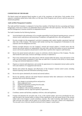 129
COMMITTEES OF THE BOARD
The Board created and appointed Board members to each of the committees set forth below. Each member of the
respective committees named below holds office as of the date of this Prospectus and will serve until his successor is
elected and qualified.
Audit and Risk Management Committee
The Audit and Risk Committee is composed of at least three members of the Board who have accounting and finance
backgrounds, at least one of whom is an independent director and another with audit experience. The chair of the Audit
and Risk Management Committee should be an independent director.
The Audit Committee has the following functions:
(a) Assist the Board in the performance of its oversight responsibility for the financial reporting process, system of
internal control, audit process and monitoring of compliance with applicable laws, rules and regulations;
(b) Provide oversight over the management’s activities in managing credit, market, liquidity, operational, legal and
other risks of the Company. This function shall include receiving from management of information on risk
exposures and risk management activities;
(c) Perform oversight functions over the Company’s internal and external auditors. It should ensure that the
internal and external auditors act independently from each other, and that both auditors are given unrestricted
access to all records, properties and personnel to enable them to perform their respective audit functions;
(d) Review the annual internal audit plan to ensure its conformity with the objectives of the Company. The plan
shall include the audit scope, resources and budget, necessary to implement it;
(e) Prior to the commencement of the audit, discuss with the external auditor the nature, scope and expenses of the
audit, and ensure proper coordination if more than one audit firm is involved in the activity to secure proper
coverage and minimized duplication of efforts;
(f) Organize an internal audit department, and consider the appointment of an independent internal auditor and the
terms and conditions of it engagement and removal;
(g) Monitor and evaluate the adequacy and effectiveness of the Company’s internal control system, including
financial reporting control and information technology security;
(h) Review the reports submitted by the internal and external auditors;
(i) Review the quarterly, half-year and annual financial statements before their submission to the Board, with
particular focus on the following matters:
(i) Any changes in accounting policies and practices;
(ii) Major judgmental areas;
(iii) Significant adjustments resulting from the audit;
(iv) Going concern assumptions;
(v) Compliance with accounting standards; and
(vi) Compliance with tax, legal and regulatory requirements.
(j) Coordinate, monitor and facilitate compliance with laws, rules and regulations;
(k) Evaluate and determine the non-audit work, if any, of the external auditor, and review periodically the non-
audit fees paid to the external auditor in relation to their significance to the total annual income of the external
auditor and to the Company’s overall consultancy expenses. The Audit Committee shall disallow any non-
audit work that will conflict with his duties as an external auditor or may pose a threat to his independence.
The non-audit work, if allowed, should be disclosed in the Company’s annual report;
 