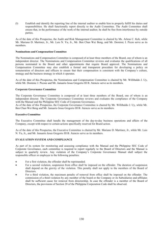 130
(l) Establish and identify the reporting line of the internal auditor to enable him to properly fulfill his duties and
responsibilities. He shall functionally report directly to the Audit Committee. The Audit Committee shall
ensure that, in the performance of the work of the internal auditor, he shall be free from interference by outside
parties.
As of the date of this Prospectus, the Audit and Risk Management Committee is chaired by Ms. Arlene C. Keh, while
Mr. Mariano D. Martinez, Jr., Mr. Luis N. Yu, Jr., Mr. Ben Chan Wei Beng, and Mr. Dominic J. Picon serve as its
members.
Nominations and Compensation Committee
The Nominations and Compensation Committee is composed of at least three members of the Board, one of whom is an
independent director. The Nominations and Compensation Committee reviews and evaluates the qualifications of all
persons nominated to the Board and other appointments that require Board approval. The Nominations and
Compensation Committee may also establish a formal and transparent procedure for developing a policy on
remuneration of directors and officers to ensure that their compensation is consistent with the Company’s culture,
strategy and the business strategy in which it operates.
As of the date of this Prospectus, the Nominations and Compensation Committee is chaired by Mr. Willibaldo J. Uy,
while Mr. Dominic J. Picone and Mr. Januario Jesus Gregorio III B. Atencio serve as its members.
Corporate Governance Committee
The Corporate Governance Committee is composed of at least three members of the Board, one of whom is an
independent director. The Corporate Governance Committee reviews and evaluates the compliance of the Company
with the Manual and the Philippine SEC Code of Corporate Governance.
As of the date of this Prospectus, the Corporate Governance Committee is chaired by Mr. Willibaldo J. Uy, while Mr.
Ben Chan Wei Beng and Mr. Januario Jesus Gregorio III B. Atencio serve as its members.
Executive Committee
The Executive Committee shall handle the management of the day-to-day business operations and affairs of the
Company, except with respect to certain actions specifically reserved for Board action.
As of the date of this Prospectus, the Executive Committee is chaired by Mr. Mariano D. Martinez, Jr., while Mr. Luis
N. Yu, Jr,, and Mr. Januario Jesus Gregorio III B. Atencio serve as its members.
EVALUATION SYSTEM AND COMPLIANCE
As part of its system for monitoring and assessing compliance with the Manual and the Philippine SEC Code of
Corporate Governance, each committee is required to report regularly to the Board of Directors and the Manual is
subject to quarterly review. Any violation of the Company’s Corporate Governance Manual shall subject the
responsible officer or employee to the following penalties:
 For a first violation, the offender shall be reprimanded.
 For a second violation, suspension from office shall be imposed on the offender. The duration of suspension
shall depend on the gravity of the violation. This penalty shall not apply to the members of the Board of
Directors.
 For a third violation, the maximum penalty of removal from office shall be imposed on the offender. The
commission of a third violation by any member of the board or the Company or its Subsidiaries and affiliates
shall be sufficient cause for removal from directorship. In case the offender is a member of the Board of
Directors, the provisions of Section 28 of the Philippine Corporation Code shall be observed.
 