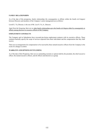 132
FAMILY RELATIONSHIPS
As of the date of this prospectus, family relationships (by consanguinity or affinity within the fourth civil degree)
between Directors and members of the Company’s senior management are as follows:
Lowell L. Yu, Director, is the son of Mr. Luis N. Yu, Jr., Director.
Apart from the foregoing, there are no other family relationships up to the fourth civil degree either by consanguinity or
affinity among directors or executive officers of the Company.
EMPLOYMENT CONTRACTS
The Company and its Subsidiaries have executed pro-forma employment contracts with its executive officers. These
contracts basically specify the scope of services expected from these individuals and the compensation that they shall
receive.
There are no arrangements for compensation to be received by these named executive officers from the Company in the
event of a change in control.
WARRANTS AND OPTIONS OUTSTANDING
As of the date of this Prospectus, there are no outstanding warrants or options held by the president, the chief executive
officer, the named executive officers, and all officers and directors as a group.
 
