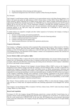10
 Strong relationships with key housing and shelter agencies.
 Experienced management team with extensive expertise in Mass Housing development.
Key Strategies
The Company’s overall business strategy, and the key to its current and past success in the Mass Housing industry, is to
deliver with speed and quality the right products (a DECA Homes house or Urban DECA Homes MRB unit) to its
target customers, mainly comprising low to middle income earners able to afford a monthly amortization payment of
approximately ₱2,800 (the estimated amortization for a ₱450,000 loan for a Socialized Housing unit with 6% annual
interest rate for the first year and a 25-year amortization schedule) to ₱10,000 (the estimated amortization for a
₱1,250,000 loan with 8.5% annual interest rate and a 25-year amortization schedule) under the Company’s in-house
financing program, at the right price range (the estimated amortization for a ₱450,000 to ₱1.25 million per
housing/condominium unit).
To further build on its competitive strengths and allow further expansion of its business, the Company is looking to
undertake the following:
 Increase existing coverage and expand geographically.
 Continue to support Mass Housing home ownership via innovative financing products.
 Continue to replenish land bank for development.
 Continue to diversify into new product types.
 Attain increased efficiencies in all facets of its operations and processes.
Corporate Information
The Company is a Philippine corporation with its registered office and principal executive offices located at 11th Floor,
Liberty Center, 104 H.V. dela Costa Street, Salcedo Village, Makati City, Metro Manila. The Company’s telephone
number is (+632) 478 9659 and its fax numbers are (+632) 478 9659 and (+632) 478 8987. Its corporate website is
www.8990housing.com. The information on the Company’s website is not incorporated by reference into, and does not
constitute part of, this Prospectus.
Investor Relations Office and Compliance Office
The Investor Relations Office is tasked with (a) the creation and implementation of an investor relations program that
reaches out to all shareholders and informs them of corporate activities and (b) the formulation of a clear policy for
accurately, effectively and sufficiently communicating and relating relevant information to the Company’s stakeholders
as well as to the broader investor community.
Mr. Mohammad Taha S. Basman II, the Company’s Investor Relations Officer (“IRO”), serves as the Company’s
designated investor relations manager and heads the Company’s Investor Relations Office. The IRO is responsible for
ensuring that Company’s shareholders have timely and uniform access to official announcements, disclosures and
market-sensitive information relating to the Company. As the Company’s officially designated spokesperson, the IRO is
responsible for receiving and responding to investor and shareholder queries. In addition, the IRO oversees most aspects
of the Company’s shareholder meetings, press conferences, investor briefings, management of the investor relations
portion of the Company’s website and the preparation of its annual reports. The IRO is also responsible for conveying
information such as the Company’s policy on corporate governance and corporate social responsibility, as well as other
qualitative aspects of the Company’s operations and performance.
Ms. Teresa C. Secuya currently serves as the Company’s Compliance Officer to ensure that the Company complies
with, and files on a timely basis, all required disclosures and continuing requirements of the Philippine SEC and the
PSE.
The Company’s Investor Relations Office is located at 11th Floor, Liberty Center, 104 H.V. dela Costa Street, Salcedo
Village, Makati City, Metro Manila.
Recent Land Acquisition
On January 25, 2015, the Company, through 8990 Housing, entered into a contract with RLC Coastal Estates, Inc. to
purchase a block of land (including improvements thereon) with an aggregate area of 307,629 sq. m. located in Cebu
City for a total contract price of P769,072,500. On the same date, the Company paid a down payment representing
30.0% of the total contract price. The Company will pay the remaining 70.0% of the contract price in 24 equal monthly
amortizations.
 