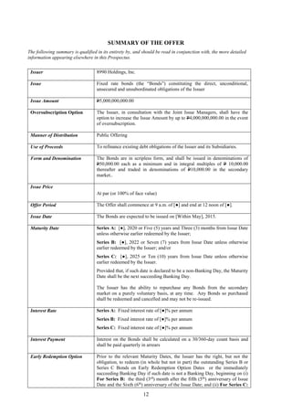12
SUMMARY OF THE OFFER
The following summary is qualified in its entirety by, and should be read in conjunction with, the more detailed
information appearing elsewhere in this Prospectus.
Issuer 8990 Holdings, Inc.
Issue Fixed rate bonds (the “Bonds”) constituting the direct, unconditional,
unsecured and unsubordinated obligations of the Issuer
Issue Amount P5,000,000,000.00
Oversubscription Option The Issuer, in consultation with the Joint Issue Managers, shall have the
option to increase the Issue Amount by up to P4,000,000,000.00 in the event
of oversubscription.
Manner of Distribution Public Offering
Use of Proceeds To refinance existing debt obligations of the Issuer and its Subsidiaries.
Form and Denomination The Bonds are in scripless form, and shall be issued in denominations of
P50,000.00 each as a minimum and in integral multiples of P 10,000.00
thereafter and traded in denominations of P10,000.00 in the secondary
market..
Issue Price
At par (or 100% of face value)
Offer Period The Offer shall commence at 9 a.m. of [●] and end at 12 noon of [●].
Issue Date The Bonds are expected to be issued on [Within May], 2015.
Maturity Date Series A: [●], 2020 or Five (5) years and Three (3) months from Issue Date
unless otherwise earlier redeemed by the Issuer;
Series B: [●], 2022 or Seven (7) years from Issue Date unless otherwise
earlier redeemed by the Issuer; and/or
Series C: [●], 2025 or Ten (10) years from Issue Date unless otherwise
earlier redeemed by the Issuer.
Provided that, if such date is declared to be a non-Banking Day, the Maturity
Date shall be the next succeeding Banking Day.
The Issuer has the ability to repurchase any Bonds from the secondary
market on a purely voluntary basis, at any time. Any Bonds so purchased
shall be redeemed and cancelled and may not be re-issued.
Interest Rate Series A: Fixed interest rate of [●]% per annum
Series B: Fixed interest rate of [●]% per annum
Series C: Fixed interest rate of [●]% per annum
Interest Payment Interest on the Bonds shall be calculated on a 30/360-day count basis and
shall be paid quarterly in arrears
Early Redemption Option Prior to the relevant Maturity Dates, the Issuer has the right, but not the
obligation, to redeem (in whole but not in part) the outstanding Series B or
Series C Bonds on Early Redemption Option Dates or the immediately
succeeding Banking Day if such date is not a Banking Day, beginning on (i)
For Series B: the third (3rd
) month after the fifth (5th
) anniversary of Issue
Date and the Sixth (6th
) anniversary of the Issue Date; and (ii) For Series C:
 