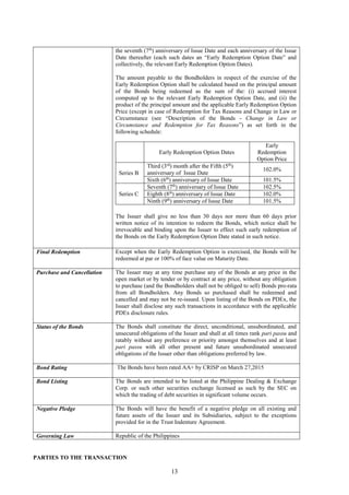 13
the seventh (7th
) anniversary of Issue Date and each anniversary of the Issue
Date thereafter (each such dates an “Early Redemption Option Date” and
collectively, the relevant Early Redemption Option Dates).
The amount payable to the Bondholders in respect of the exercise of the
Early Redemption Option shall be calculated based on the principal amount
of the Bonds being redeemed as the sum of the: (i) accrued interest
computed up to the relevant Early Redemption Option Date, and (ii) the
product of the principal amount and the applicable Early Redemption Option
Price (except in case of Redemption for Tax Reasons and Change in Law or
Circumstance (see “Description of the Bonds - Change in Law or
Circumstance and Redemption for Tax Reasons”) as set forth in the
following schedule:
Early Redemption Option Dates
Early
Redemption
Option Price
Series B
Third (3rd
) month after the Fifth (5th
)
anniversary of Issue Date
102.0%
Sixth (6th
) anniversary of Issue Date 101.5%
Series C
Seventh (7th
) anniversary of Issue Date 102.5%
Eighth (8th
) anniversary of Issue Date 102.0%
Ninth (9th
) anniversary of Issue Date 101.5%
The Issuer shall give no less than 30 days nor more than 60 days prior
written notice of its intention to redeem the Bonds, which notice shall be
irrevocable and binding upon the Issuer to effect such early redemption of
the Bonds on the Early Redemption Option Date stated in such notice.
Final Redemption Except when the Early Redemption Option is exercised, the Bonds will be
redeemed at par or 100% of face value on Maturity Date.
Purchase and Cancellation The Issuer may at any time purchase any of the Bonds at any price in the
open market or by tender or by contract at any price, without any obligation
to purchase (and the Bondholders shall not be obliged to sell) Bonds pro-rata
from all Bondholders. Any Bonds so purchased shall be redeemed and
cancelled and may not be re-issued. Upon listing of the Bonds on PDEx, the
Issuer shall disclose any such transactions in accordance with the applicable
PDEx disclosure rules.
Status of the Bonds The Bonds shall constitute the direct, unconditional, unsubordinated, and
unsecured obligations of the Issuer and shall at all times rank pari passu and
ratably without any preference or priority amongst themselves and at least
pari passu with all other present and future unsubordinated unsecured
obligations of the Issuer other than obligations preferred by law.
Bond Rating The Bonds have been rated AA+ by CRISP on March 27,2015
Bond Listing The Bonds are intended to be listed at the Philippine Dealing & Exchange
Corp. or such other securities exchange licensed as such by the SEC on
which the trading of debt securities in significant volume occurs.
Negative Pledge The Bonds will have the benefit of a negative pledge on all existing and
future assets of the Issuer and its Subsidiaries, subject to the exceptions
provided for in the Trust Indenture Agreement.
Governing Law Republic of the Philippines
PARTIES TO THE TRANSACTION
 