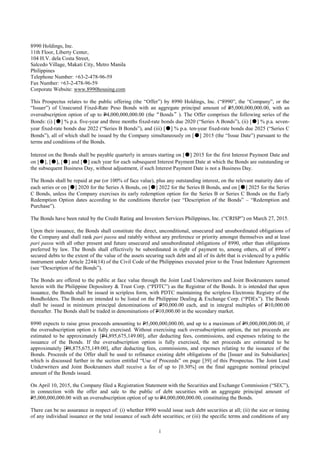 i
8990 Holdings, Inc.
11th Floor, Liberty Center,
104 H.V. dela Costa Street,
Salcedo Village, Makati City, Metro Manila
Philippines
Telephone Number: +63-2-478-96-59
Fax Number: +63-2-478-96-59
Corporate Website: www.8990housing.com
This Prospectus relates to the public offering (the “Offer”) by 8990 Holdings, Inc. (“8990”, the “Company”, or the
“Issuer”) of Unsecured Fixed-Rate Peso Bonds with an aggregate principal amount of P5,000,000,000.00, with an
oversubscription option of up to P4,000,000,000.00 (the“Bonds”). The Offer comprises the following series of the
Bonds: (i) [●] % p.a. five-year and three months fixed-rate bonds due 2020 (“Series A Bonds”), (ii) [●] % p.a. seven-
year fixed-rate bonds due 2022 (“Series B Bonds”), and (iii) [●] % p.a. ten-year fixed-rate bonds due 2025 (“Series C
Bonds”), all of which shall be issued by the Company simultaneously on [●] 2015 (the “Issue Date”) pursuant to the
terms and conditions of the Bonds.
Interest on the Bonds shall be payable quarterly in arrears starting on [●] 2015 for the first Interest Payment Date and
on [●], [●], [●] and [●] each year for each subsequent Interest Payment Date at which the Bonds are outstanding or
the subsequent Business Day, without adjustment, if such Interest Payment Date is not a Business Day.
The Bonds shall be repaid at par (or 100% of face value), plus any outstanding interest, on the relevant maturity date of
each series or on [●] 2020 for the Series A Bonds, on [●] 2022 for the Series B Bonds, and on [●] 2025 for the Series
C Bonds, unless the Company exercises its early redemption option for the Series B or Series C Bonds on the Early
Redemption Option dates according to the conditions therefor (see “Description of the Bonds” – “Redemption and
Purchase”).
The Bonds have been rated by the Credit Rating and Investors Services Philippines, Inc. (“CRISP”) on March 27, 2015.
Upon their issuance, the Bonds shall constitute the direct, unconditional, unsecured and unsubordinated obligations of
the Company and shall rank pari passu and ratably without any preference or priority amongst themselves and at least
pari passu with all other present and future unsecured and unsubordinated obligations of 8990, other than obligations
preferred by law. The Bonds shall effectively be subordinated in right of payment to, among others, all of 8990’s
secured debts to the extent of the value of the assets securing such debt and all of its debt that is evidenced by a public
instrument under Article 2244(14) of the Civil Code of the Philippines executed prior to the Trust Indenture Agreement
(see “Description of the Bonds”).
The Bonds are offered to the public at face value through the Joint Lead Underwriters and Joint Bookrunners named
herein with the Philippine Depository & Trust Corp. (“PDTC”) as the Registrar of the Bonds. It is intended that upon
issuance, the Bonds shall be issued in scripless form, with PDTC maintaining the scripless Electronic Registry of the
Bondholders. The Bonds are intended to be listed on the Philippine Dealing & Exchange Corp. (“PDEx”). The Bonds
shall be issued in minimum principal denominations of P50,000.00 each, and in integral multiples of P10,000.00
thereafter. The Bonds shall be traded in denominations of P10,000.00 in the secondary market.
8990 expects to raise gross proceeds amounting to P5,000,000,000.00, and up to a maximum of P9,000,000,000.00, if
the oversubscription option is fully exercised. Without exercising such oversubscription option, the net proceeds are
estimated to be approximately [P4,895,675,149.00], after deducting fees, commissions, and expenses relating to the
issuance of the Bonds. If the oversubscription option is fully exercised, the net proceeds are estimated to be
approximately [P8,875,675,149.00], after deducting fees, commissions, and expenses relating to the issuance of the
Bonds. Proceeds of the Offer shall be used to refinance existing debt obligations of the [Issuer and its Subsidiaries]
which is discussed further in the section entitled “Use of Proceeds” on page [39] of this Prospectus. The Joint Lead
Underwriters and Joint Bookrunners shall receive a fee of up to [0.30%] on the final aggregate nominal principal
amount of the Bonds issued.
On April 10, 2015, the Company filed a Registration Statement with the Securities and Exchange Commission (“SEC”),
in connection with the offer and sale to the public of debt securities with an aggregate principal amount of
P5,000,000,000.00 with an oversubscription option of up to P4,000,000,000.00, constituting the Bonds.
There can be no assurance in respect of: (i) whether 8990 would issue such debt securities at all; (ii) the size or timing
of any individual issuance or the total issuance of such debt securities; or (iii) the specific terms and conditions of any
 