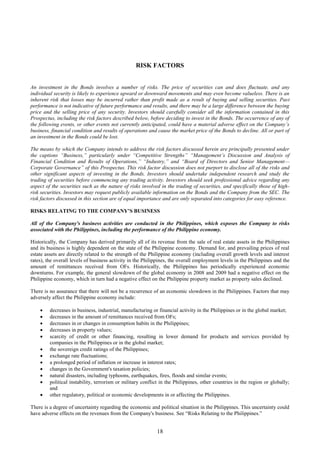 18
RISK FACTORS
An investment in the Bonds involves a number of risks. The price of securities can and does fluctuate, and any
individual security is likely to experience upward or downward movements and may even become valueless. There is an
inherent risk that losses may be incurred rather than profit made as a result of buying and selling securities. Past
performance is not indicative of future performance and results, and there may be a large difference between the buying
price and the selling price of any security. Investors should carefully consider all the information contained in this
Prospectus, including the risk factors described below, before deciding to invest in the Bonds. The occurrence of any of
the following events, or other events not currently anticipated, could have a material adverse effect on the Company’s
business, financial condition and results of operations and cause the market price of the Bonds to decline. All or part of
an investment in the Bonds could be lost.
The means by which the Company intends to address the risk factors discussed herein are principally presented under
the captions “Business,” particularly under “Competitive Strengths” “Management’s Discussion and Analysis of
Financial Condition and Results of Operations,” “Industry,” and “Board of Directors and Senior Management—
Corporate Governance” of this Prospectus. This risk factor discussion does not purport to disclose all of the risks and
other significant aspects of investing in the Bonds. Investors should undertake independent research and study the
trading of securities before commencing any trading activity. Investors should seek professional advice regarding any
aspect of the securities such as the nature of risks involved in the trading of securities, and specifically those of high-
risk securities. Investors may request publicly available information on the Bonds and the Company from the SEC. The
risk factors discussed in this section are of equal importance and are only separated into categories for easy reference.
RISKS RELATING TO THE COMPANY’S BUSINESS
All of the Company's business activities are conducted in the Philippines, which exposes the Company to risks
associated with the Philippines, including the performance of the Philippine economy.
Historically, the Company has derived primarily all of its revenue from the sale of real estate assets in the Philippines
and its business is highly dependent on the state of the Philippine economy. Demand for, and prevailing prices of real
estate assets are directly related to the strength of the Philippine economy (including overall growth levels and interest
rates), the overall levels of business activity in the Philippines, the overall employment levels in the Philippines and the
amount of remittances received from OFs. Historically, the Philippines has periodically experienced economic
downturns. For example, the general slowdown of the global economy in 2008 and 2009 had a negative effect on the
Philippine economy, which in turn had a negative effect on the Philippine property market as property sales declined.
There is no assurance that there will not be a recurrence of an economic slowdown in the Philippines. Factors that may
adversely affect the Philippine economy include:
 decreases in business, industrial, manufacturing or financial activity in the Philippines or in the global market;
 decreases in the amount of remittances received from OFs;
 decreases in or changes in consumption habits in the Philippines;
 decreases in property values;
 scarcity of credit or other financing, resulting in lower demand for products and services provided by
companies in the Philippines or in the global market;
 the sovereign credit ratings of the Philippines;
 exchange rate fluctuations;
 a prolonged period of inflation or increase in interest rates;
 changes in the Government's taxation policies;
 natural disasters, including typhoons, earthquakes, fires, floods and similar events;
 political instability, terrorism or military conflict in the Philippines, other countries in the region or globally;
and
 other regulatory, political or economic developments in or affecting the Philippines.
There is a degree of uncertainty regarding the economic and political situation in the Philippines. This uncertainty could
have adverse effects on the revenues from the Company's business. See “Risks Relating to the Philippines.”
 