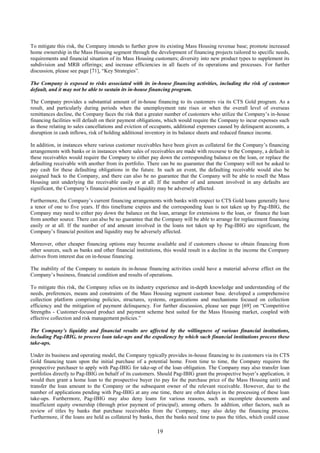 19
To mitigate this risk, the Company intends to further grow its existing Mass Housing revenue base; promote increased
home ownership in the Mass Housing segment through the development of financing projects tailored to specific needs,
requirements and financial situation of its Mass Housing customers; diversity into new product types to supplement its
subdivision and MRB offerings; and increase efficiencies in all facets of its operations and processes. For further
discussion, please see page [71], “Key Strategies”.
The Company is exposed to risks associated with its in-house financing activities, including the risk of customer
default, and it may not be able to sustain its in-house financing program.
The Company provides a substantial amount of in-house financing to its customers via its CTS Gold program. As a
result, and particularly during periods when the unemployment rate rises or when the overall level of overseas
remittances decline, the Company faces the risk that a greater number of customers who utilize the Company’s in-house
financing facilities will default on their payment obligations, which would require the Company to incur expenses such
as those relating to sales cancellations and eviction of occupants, additional expenses caused by delinquent accounts, a
disruption in cash inflows, risk of holding additional inventory in its balance sheets and reduced finance income.
In addition, in instances where various customer receivables have been given as collateral for the Company’s financing
arrangements with banks or in instances where sales of receivables are made with recourse to the Company, a default in
these receivables would require the Company to either pay down the corresponding balance on the loan, or replace the
defaulting receivable with another from its portfolio. There can be no guarantee that the Company will not be asked to
pay cash for these defaulting obligations in the future. In such an event, the defaulting receivable would also be
assigned back to the Company, and there can also be no guarantee that the Company will be able to resell the Mass
Housing unit underlying the receivable easily or at all. If the number of and amount involved in any defaults are
significant, the Company’s financial position and liquidity may be adversely affected.
Furthermore, the Company’s current financing arrangements with banks with respect to CTS Gold loans generally have
a tenor of one to five years. If this timeframe expires and the corresponding loan is not taken up by Pag-IBIG, the
Company may need to either pay down the balance on the loan, arrange for extensions to the loan, or finance the loan
from another source. There can also be no guarantee that the Company will be able to arrange for replacement financing
easily or at all. If the number of and amount involved in the loans not taken up by Pag-IBIG are significant, the
Company’s financial position and liquidity may be adversely affected.
Moreover, other cheaper financing options may become available and if customers choose to obtain financing from
other sources, such as banks and other financial institutions, this would result in a decline in the income the Company
derives from interest due on in-house financing.
The inability of the Company to sustain its in-house financing activities could have a material adverse effect on the
Company’s business, financial condition and results of operations.
To mitigate this risk, the Company relies on its industry experience and in-depth knowledge and understanding of the
needs, preferences, means and constraints of the Mass Housing segment customer base. developed a comprehensive
collection platform comprising policies, structures, systems, organizations and mechanisms focused on collection
efficiency and the mitigation of payment delinquency. For further discussion, please see page [69] on “Competitive
Strengths - Customer-focused product and payment scheme best suited for the Mass Housing market, coupled with
effective collection and risk management policies.”
The Company’s liquidity and financial results are affected by the willingness of various financial institutions,
including Pag-IBIG, to process loan take-ups and the expediency by which such financial institutions process these
take-ups.
Under its business and operating model, the Company typically provides in-house financing to its customers via its CTS
Gold financing team upon the initial purchase of a potential home. From time to time, the Company requires the
prospective purchaser to apply with Pag-IBIG for take-up of the loan obligation. The Company may also transfer loan
portfolios directly to Pag-IBIG on behalf of its customers. Should Pag-IBIG grant the prospective buyer’s application, it
would then grant a home loan to the prospective buyer (to pay for the purchase price of the Mass Housing unit) and
transfer the loan amount to the Company or the subsequent owner of the relevant receivable. However, due to the
number of applications pending with Pag-IBIG at any one time, there are often delays in the processing of these loan
take-ups. Furthermore, Pag-IBIG may also deny loans for various reasons, such as incomplete documents and
insufficient equity ownership (through prior payment of principal), among others. In addition, other factors, such as
review of titles by banks that purchase receivables from the Company, may also delay the financing process.
Furthermore, if the loans are held as collateral by banks, then the banks need time to pass the titles, which could cause
 