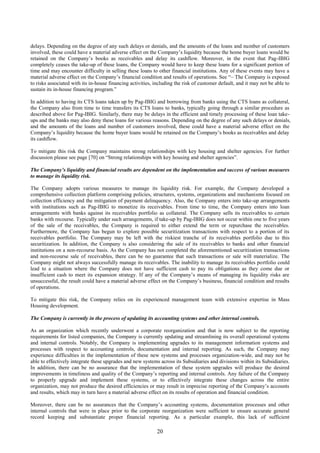 20
delays. Depending on the degree of any such delays or denials, and the amounts of the loans and number of customers
involved, these could have a material adverse effect on the Company’s liquidity because the home buyer loans would be
retained on the Company’s books as receivables and delay its cashflow. Moreover, in the event that Pag-IBIG
completely ceases the take-up of these loans, the Company would have to keep these loans for a significant portion of
time and may encounter difficulty in selling these loans to other financial institutions. Any of these events may have a
material adverse effect on the Company’s financial condition and results of operations. See “– The Company is exposed
to risks associated with its in-house financing activities, including the risk of customer default, and it may not be able to
sustain its in-house financing program.”
In addition to having its CTS loans taken up by Pag-IBIG and borrowing from banks using the CTS loans as collateral,
the Company also from time to time transfers its CTS loans to banks, typically going through a similar procedure as
described above for Pag-IBIG. Similarly, there may be delays in the efficient and timely processing of these loan take-
ups and the banks may also deny these loans for various reasons. Depending on the degree of any such delays or denials,
and the amounts of the loans and number of customers involved, these could have a material adverse effect on the
Company’s liquidity because the home buyer loans would be retained on the Company’s books as receivables and delay
its cashflow.
To mitigate this risk the Company maintains strong relationships with key housing and shelter agencies. For further
discussion please see page [70] on “Strong relationships with key housing and shelter agencies”.
The Company’s liquidity and financial results are dependent on the implementation and success of various measures
to manage its liquidity risk.
The Company adopts various measures to manage its liquidity risk. For example, the Company developed a
comprehensive collection platform comprising policies, structures, systems, organizations and mechanisms focused on
collection efficiency and the mitigation of payment delinquency. Also, the Company enters into take-up arrangements
with institutions such as Pag-IBIG to monetize its receivables. From time to time, the Company enters into loan
arrangements with banks against its receivables portfolio as collateral. The Company sells its receivables to certain
banks with recourse. Typically under such arrangements, if take-up by Pag-IBIG does not occur within one to five years
of the sale of the receivables, the Company is required to either extend the term or repurchase the receivables.
Furthermore, the Company has begun to explore possible securitization transactions with respect to a portion of its
receivables portfolio. The Company may be left with the riskiest tranche of its receivables portfolio due to this
securitization. In addition, the Company is also considering the sale of its receivables to banks and other financial
institutions on a non-recourse basis. As the Company has not completed the aforementioned securitization transactions
and non-recourse sale of receivables, there can be no guarantee that such transactions or sale will materialize. The
Company might not always successfully manage its receivables. The inability to manage its receivables portfolio could
lead to a situation where the Company does not have sufficient cash to pay its obligations as they come due or
insufficient cash to meet its expansion strategy. If any of the Company’s means of managing its liquidity risks are
unsuccessful, the result could have a material adverse effect on the Company’s business, financial condition and results
of operations.
To mitigate this risk, the Company relies on its experienced management team with extensive expertise in Mass
Housing development.
The Company is currently in the process of updating its accounting systems and other internal controls.
As an organization which recently underwent a corporate reorganization and that is now subject to the reporting
requirements for listed companies, the Company is currently updating and streamlining its overall operational systems
and internal controls. Notably, the Company is implementing upgrades to its management information systems and
processes with respect to accounting controls, documentation and internal reporting. As such, the Company may
experience difficulties in the implementation of these new systems and processes organization-wide, and may not be
able to effectively integrate these upgrades and new systems across its Subsidiaries and divisions within its Subsidiaries.
In addition, there can be no assurance that the implementation of these system upgrades will produce the desired
improvements in timeliness and quality of the Company’s reporting and internal controls. Any failure of the Company
to properly upgrade and implement these systems, or to effectively integrate these changes across the entire
organization, may not produce the desired efficiencies or may result in imprecise reporting of the Company’s accounts
and results, which may in turn have a material adverse effect on its results of operation and financial condition.
Moreover, there can be no assurances that the Company’s accounting systems, documentation processes and other
internal controls that were in place prior to the corporate reorganization were sufficient to ensure accurate general
record keeping and substantiate proper financial reporting. As a particular example, this lack of sufficient
 