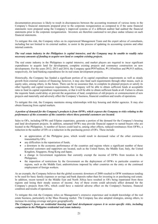 21
documentation processes is likely to result in discrepancies between the accounting treatment of various items in the
Company’s financial statements prepared prior to the corporate reorganization as compared to if the same financial
statements were prepared using the Company’s improved systems or if a different auditor had audited the financial
statements prior to the corporate reorganization. Investors are therefore cautioned to not place undue reliance on such
financial statements.
To mitigate this risk, the Company relies on its experienced Management Team and the expert advice of consultants,
including but not limited to its external auditor, to assist in the process of updating its accounting systems and other
internal controls.
The real estate industry in the Philippines is capital intensive, and the Company may be unable to readily raise
necessary amounts of funding to acquire new land or complete existing projects.
The real estate industry in the Philippines is capital intensive, and market players are required to incur significant
expenditures to acquire land for development, complete existing projects and commence construction on new
developments. For the years 2012, 2013 and 2014, the Company spent ₱397million, ₱1,185million and ₱4,915 million,
respectively, for land banking expenditures for its real estate development projects.
Historically, the Company has funded a significant portion of its capital expenditure requirements as well as steady
growth from external sources of financing; however, it may also fund such requirements through other means, such as
equity sales, among others, in the future. There can be no assurance that, to complete its planned projects or satisfy its
other liquidity and capital resources requirements, the Company will be able to obtain sufficient funds at acceptable
rates to fund its capital expenditure requirements, or that it will be able to obtain sufficient funds at all. Failure to obtain
the requisite funds could delay or prevent the acquisition of land, completion of old projects or commencement of new
projects and materially and adversely affect the Company’s business, financial condition and results of operations.
To mitigate this risk, the Company maintains strong relationships with key housing and shelter agencies. It may also
obtain financing from capital markets.
A portion of demand for the Company's products is from OFWs, which exposes the Company to risks relating to the
performance of the economies of the countries where these potential customers are located.
Sales to OFs, including OFWs and Filipino expatriates, generate a portion of the demand for the Company’s housing
and land development projects. In addition, unnamed OFWs may provide financial support to named buyers who are
located in the Philippines. A number of factors could lead to, among other effects, reduced remittances from OFWs, a
reduction in the number of OFs or a reduction in the purchasing power of OFs. These include:
 an appreciation of the Philippine peso, which would result in decreased value of the other currencies
transmitted by OFs;
 any difficulties in the repatriation of funds;
 a downturn in the economic performance of the countries and regions where a significant number of these
potential customers and supporters are located, such as the United States, the Middle East, Italy, the United
Kingdom, Singapore, Hong Kong and Japan;
 a change in Government regulations that currently exempt the income of OFWs from taxation in the
Philippines;
 the imposition of restrictions by the Government on the deployment of OFWs to particular countries or
regions, such as the Middle East; andrestrictions imposed by other countries on the entry or the continued
employment of foreign workers.
As an example, the Company believes that the global economic downturn of 2008 resulted in OFW remittances tending
to be used for basic family expenses or savings and bank deposits rather than for investing in or purchasing real estate.
In addition, recent turmoil in the Middle East and North Africa have resulted in OFs being repatriated from these
regions and losing their steady sources of income. Any of these events could adversely affect demand for the
Company’s projects from OFs, which could have a material adverse effect on the Company's business, financial
condition and results of operations.
To mitigate this risk the Company relies on Management’s extensive experience and in-depth knowledge of the real
estate business, particularly in the Mass Housing market. The Company has also adopted strategies, among others, to
increase its existing coverage and grow geographically.
The Company’s focus on residential housing and land development exposes it to sector-specific risks, including
competition in the Philippine residential real estate industry.
 